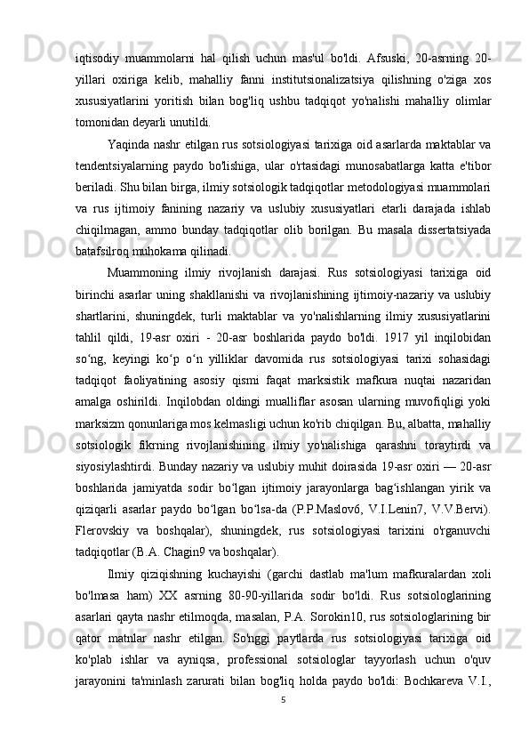 iqtisodiy   muammolarni   hal   qilish   uchun   mas'ul   bo'ldi.   Afsuski,   20-asrning   20-
yillari   oxiriga   kelib,   mahalliy   fanni   institutsionalizatsiya   qilishning   o'ziga   xos
xususiyatlarini   yoritish   bilan   bog'liq   ushbu   tadqiqot   yo'nalishi   mahalliy   olimlar
tomonidan deyarli unutildi.
Yaqinda nashr etilgan rus sotsiologiyasi tarixiga oid asarlarda maktablar va
tendentsiyalarning   paydo   bo'lishiga,   ular   o'rtasidagi   munosabatlarga   katta   e'tibor
beriladi. Shu bilan birga, ilmiy sotsiologik tadqiqotlar metodologiyasi muammolari
va   rus   ijtimoiy   fanining   nazariy   va   uslubiy   xususiyatlari   etarli   darajada   ishlab
chiqilmagan,   ammo   bunday   tadqiqotlar   olib   borilgan.   Bu   masala   dissertatsiyada
batafsilroq muhokama qilinadi.
Muammoning   ilmiy   rivojlanish   darajasi.   Rus   sotsiologiyasi   tarixiga   oid
birinchi   asarlar   uning   shakllanishi   va   rivojlanishining   ijtimoiy-nazariy   va   uslubiy
shartlarini,   shuningdek,   turli   maktablar   va   yo'nalishlarning   ilmiy   xususiyatlarini
tahlil   qildi,   19-asr   oxiri   -   20-asr   boshlarida   paydo   bo'ldi.   1917   yil   inqilobidan
so ng,   keyingi   ko p   o n   yilliklar   davomida   rus   sotsiologiyasi   tarixi   sohasidagiʻ ʻ ʻ
tadqiqot   faoliyatining   asosiy   qismi   faqat   marksistik   mafkura   nuqtai   nazaridan
amalga   oshirildi.   Inqilobdan   oldingi   mualliflar   asosan   ularning   muvofiqligi   yoki
marksizm qonunlariga mos kelmasligi uchun ko'rib chiqilgan. Bu, albatta, mahalliy
sotsiologik   fikrning   rivojlanishining   ilmiy   yo'nalishiga   qarashni   toraytirdi   va
siyosiylashtirdi. Bunday nazariy va uslubiy muhit doirasida 19-asr oxiri — 20-asr
boshlarida   jamiyatda   sodir   bo lgan   ijtimoiy   jarayonlarga   bag ishlangan   yirik   va	
ʻ ʻ
qiziqarli   asarlar   paydo   bo lgan   bo lsa-da   (P.P.Maslov6,   V.I.Lenin7,   V.V.Bervi).	
ʻ ʻ
Flerovskiy   va   boshqalar),   shuningdek,   rus   sotsiologiyasi   tarixini   o'rganuvchi
tadqiqotlar (B.A. Chagin9 va boshqalar).
Ilmiy   qiziqishning   kuchayishi   (garchi   dastlab   ma'lum   mafkuralardan   xoli
bo'lmasa   ham)   XX   asrning   80-90-yillarida   sodir   bo'ldi.   Rus   sotsiologlarining
asarlari qayta nashr  etilmoqda, masalan,  P.A. Sorokin10, rus sotsiologlarining bir
qator   matnlar   nashr   etilgan.   So'nggi   paytlarda   rus   sotsiologiyasi   tarixiga   oid
ko'plab   ishlar   va   ayniqsa,   professional   sotsiologlar   tayyorlash   uchun   o'quv
jarayonini   ta'minlash   zarurati   bilan   bog'liq   holda   paydo   bo'ldi:   Bochkareva   V.I.,
5 