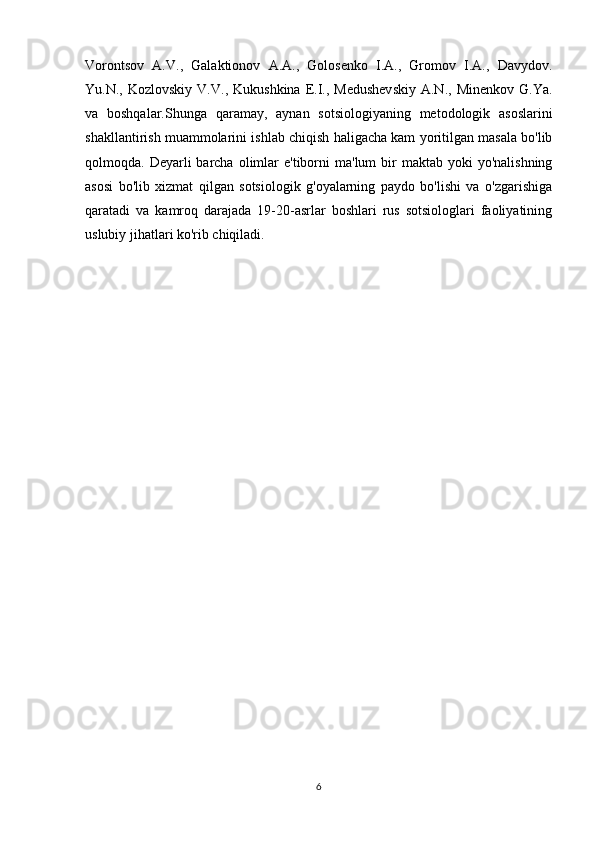 Vorontsov   A.V.,   Galaktionov   A.A.,   Golosenko   I.A.,   Gromov   I.A.,   Davydov.
Yu.N.,  Kozlovskiy   V.V.,  Kukushkina  E.I.,  Medushevskiy  A.N.,  Minenkov   G.Ya.
va   boshqalar.Shunga   qaramay,   aynan   sotsiologiyaning   metodologik   asoslarini
shakllantirish muammolarini ishlab chiqish haligacha kam yoritilgan masala bo'lib
qolmoqda. Deyarli   barcha  olimlar  e'tiborni  ma'lum  bir  maktab  yoki  yo'nalishning
asosi   bo'lib   xizmat   qilgan   sotsiologik   g'oyalarning   paydo   bo'lishi   va   o'zgarishiga
qaratadi   va   kamroq   darajada   19-20-asrlar   boshlari   rus   sotsiologlari   faoliyatining
uslubiy jihatlari ko'rib chiqiladi.
6 