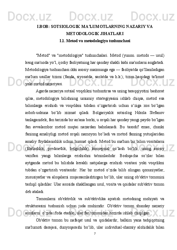 I.BOB: SOTSIOLOGIK MA LUMOTLARNING NAZARIY VAʼ
METODOLOGIK JIHATLARI
I.1. Metod va metodologiya tushunchasi
"Metod"   va   "metodologiya"   tushunchalari.   Metod   (yunon.   metods   —   usul)
keng ma'noda yo‘l, ijodiy faoliyatning har qanday shakli kabi ma'nolarni anglatadi.
Metodologiya tushunchasi ikki asosiy mazmunga ega — faoliyatda qo‘llaniladigan
ma'lum   usullar   tizimi   (fanda,   siyosatda,   san'atda   va   h.k.);   tizim   haqidagi   ta'limot
yoki metod nazariyasi.
Agarda nazariya sotsial voqelikni tushuntirsa va uning taraqqiyotini bashorat
qilsa,   metodologiya   bilishning   umumiy   strategiyasini   ishlab   chiqsa,   metod   esa
bilimlarga   erishish   va   voqelikni   tubdan   o‘zgartirish   uchun   o‘ziga   xos   bo‘lgan
asbob-uskuna   bo‘lib   xizmat   qiladi.   Bolgariyalik   sotsiolog   Nikola   Stefanov
tanlaganidek, fan tarixida bir an'ana borki, u orqali har qanday yangi paydo bo’lgan
fan   avvalambor   metod   nuqtai   nazardan   baholanadi.   Bu   tasodif   emas,   chunki
faninng   amaliyligi   metod   orqali   namoyon   bo‘ladi   va   metod   fanning   yutuqlaridan
amaliy foydalanishlik uchun hurmat qiladi. Metod bu ma'lum bir bilim vositalarni
(fikrlashlik,   predmetlik,   belgichilik)   konsepsial   qo’lash   bo‘lib,   uning   asosiy
vazifasi   yangi   bilimlarga   erishishni   ta'minlashdir.   Boshqacha   so’zlar   bilan
aytganda   metod   bu   bilishda   kerakli   natijalarga   erishish   vositasi   yoki   voqelikni
tubdan   o’zgartirish   vositasidir.   Har   bir   metod   o‘zida   bilib   olingan   qonuniyatlar,
xususiyatlar va aloqalarni mujassamlashtirgan bo‘lib, ular uning ob'ektiv tomonini
tashqil qiladilar. Ular asosida shakllangan usul, vosita va qoidalar sub'ektiv tomon
deb ataladi.
Tomonlarni   ob'ektivlik   va   sub'ektivlika   ajratish   metodning   mohiyati   va
strukturasini   tushunish   uchun   juda   muhimdir.   Ob'ektiv   tomon   shunday   nazariy
asoslarni  o‘zida ifoda etadiki, ular fan tomonidan hozirda ishlab chiqilgan.
Ob'ektiv   tomon   bu   nafaqat   usul   va   qoidalardir,   balkim   yana   tadqiqotning
ma'lumoti   darajasi,   dunyoqarashi   bo‘lib,   ular   individual-shaxsiy   alohidalik   bilan
7 