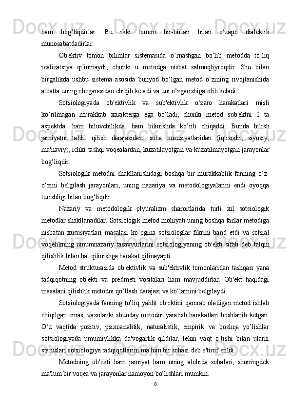 ham   bog‘liqdirlar.   Bu   ikki   tomon   bir-birlari   bilan   o‘zapo   dialektik
munosabatdadirlar.
Ob'ektiv   tomon   bilimlar   sistemasida   o’rnashgan   bo‘lib   metodda   to’liq
realizatsiya   qilinmaydi,   chunki   u   metodga   nisbat   salmoqliyroqdir.   Shu   bilan
birgalikda   ushbu   sistema   asosida   bunyod   bo‘lgan   metod   o‘zining   rivojlanishida
albatta uning chegarasidan chiqib ketadi va uni o’zgarishiga olib keladi.
Sotsiologiyada   ob'ektivlik   va   sub'ektivlik   o‘zaro   harakatlari   misli
ko’rilmagan   murakkab   xarakterga   ega   bo‘ladi,   chunki   metod   sub'ektni   2   ta
aspektda:   ham   biluvchilikda,   ham   bilinishda   ko’rib   chiqaddi.   Bunda   bilish
jamiyatni   tahlil   qilish   darajasidan,   soha   xususiyatlaridan   (iqtisodii,   siyosiy,
ma'naviy), ichki tashqi voqealardan, kuzatilayotgan va kuzatilmayotgan jarayonlar
bog‘liqdir.
Sotsiologik   metodni   shakllanishidagi   boshqa   bir   murakkablik   fanning   o‘z-
o‘zini   belgilash   jarayonlari,   uning   nazariya   va   metodologiyalarini   endi   oyoqqa
turishligi bilan bog‘liqdir.
Nazariy   va   metodologik   plyuralizm   sharoitlarida   turli   xil   sotsiologik
metodlar shakllanadilar. Sotsiologik metod mohiyati uning boshqa fanlar metodiga
nisbatan   xususiyatlari   masalasi   ko’pgina   sotsiologlar   fikrini   band   etdi   va   sotsial
voqelikning   umumnazariy   tasavvurlarini   sotsiologiyaning   ob'ekti   sifati   deb   talqin
qilishlik bilan hal qilinishga harakat qilinayapti.
Metod   strukturasida   ob'ektivlik   va   sub'ektivlik   tomonlaridan   tashqari   yana
tadqiqotning   ob'ekti   va   predmeti   vositalari   ham   mavjuddirlar.   Ob'ekt   haqidagi
masalani qilishlik metodni qo‘llash darajasi va ko‘lamini belgilaydi.
Sotsiologiyada fanning to’liq yahlit ob'ektini qamrab oladigan metod ishlab
chiqilgan emas, vaxolanki shunday metodni yaratish harakatlari boshlanib ketgan.
O‘z   vaqtida   pozitiv,   psixoanalitik,   naturalistik,   empirik   va   boshqa   yo’lishlar
sotsiologiyada   umumiylikka   da'vogarlik   qildilar,   lekin   vaqt   o’tishi   bilan   ularni
statuslari sotsiologiya tadqiqotlarini ma'lum bir sohasi deb e'tirof etildi.
Metodning   ob'ekti   ham   jamiyat   ham   uning   alohida   sohalari,   shuningdek
ma'lum bir voqea va jarayonlar namoyon bo‘lishlari mumkin.
8 