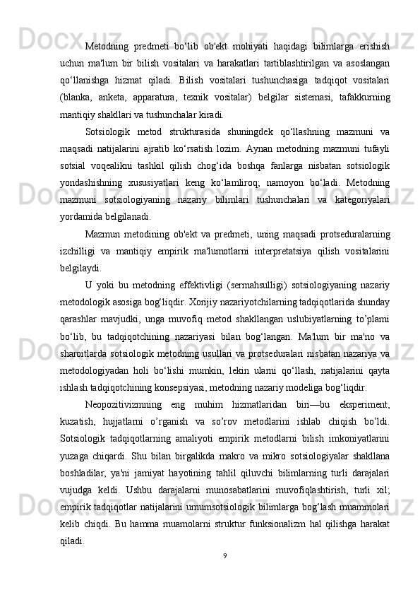 Metodning   predmeti   bo‘lib   ob'ekt   mohiyati   haqidagi   bilimlarga   erishish
uchun   ma'lum   bir   bilish   vositalari   va   harakatlari   tartiblashtirilgan   va   asoslangan
qo‘llanishga   hizmat   qiladi.   Bilish   vositalari   tushunchasiga   tadqiqot   vositalari
(blanka,   anketa,   apparatura,   texnik   vositalar)   belgilar   sistemasi,   tafakkurning
mantiqiy shakllari va tushunchalar kiradi.
Sotsiologik   metod   strukturasida   shuningdek   qo‘llashning   mazmuni   va
maqsadi   natijalarini   ajratib   ko‘rsatish   lozim.   Aynan   metodning   mazmuni   tufayli
sotsial   voqealikni   tashkil   qilish   chog‘ida   boshqa   fanlarga   nisbatan   sotsiologik
yondashishning   xususiyatlari   keng   ko‘lamliroq;   namoyon   bo‘ladi.   Metodning
mazmuni   sotsiologiyaning   nazariy   bilimlari   tushunchalari   va   kategoriyalari
yordamida belgilanadi.
Mazmun   metodining   ob'ekt   va   predmeti,   uning   maqsadi   protseduralarning
izchilligi   va   mantiqiy   empirik   ma'lumotlarni   interpretatsiya   qilish   vositalarini
belgilaydi.
U   yoki   bu   metodning   effektivligi   (sermahsulligi)   sotsiologiyaning   nazariy
metodologik asosiga bog‘liqdir. Xorijiy nazariyotchilarning tadqiqotlarida shunday
qarashlar   mavjudki,   unga   muvofiq   metod   shakllangan   uslubiyatlarning   to’plami
bo‘lib,   bu   tadqiqotchining   nazariyasi   bilan   bog‘langan.   Ma'lum   bir   ma'no   va
sharoitlarda  sotsiologik  metodning  usullari  va  protseduralari   nisbatan   nazariya  va
metodologiyadan   holi   bo‘lishi   mumkin,   lekin   ularni   qo‘llash,   natijalarini   qayta
ishlash tadqiqotchining konsepsiyasi, metodning nazariy modeliga bog‘liqdir.
Neopozitivizmning   eng   muhim   hizmatlaridan   biri—bu   eksperiment,
kuzatish,   hujjatlarni   o’rganish   va   so’rov   metodlarini   ishlab   chiqish   bo’ldi.
Sotsiologik   tadqiqotlarning   amaliyoti   empirik   metodlarni   bilish   imkoniyatlarini
yuzaga   chiqardi.   Shu   bilan   birgalikda   makro   va   mikro   sotsiologiyalar   shakllana
boshladilar,   ya'ni   jamiyat   hayotining   tahlil   qiluvchi   bilimlarning   turli   darajalari
vujudga   keldi.   Ushbu   darajalarni   munosabatlarini   muvofiqlashtirish,   turli   xil;
empirik tadqiqotlar natijalarini umumsotsiologik bilimlarga bog‘lash muammolari
kelib   chiqdi.   Bu   hamma   muamolarni   struktur   funksionalizm   hal   qilishga   harakat
qiladi.
9 