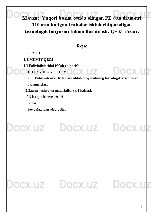 Mavzu:  Yuqori bosim ostida olingan PE dan  diametri
11 0 mm bo‘lgan trubalar ishlab chiqaradigan
texnologik liniyasini takomillashtirish .  Q=3 5   т /соат.  
Reja:
 KIRISH     
I. UMUMIY QISM.
1.1.Polivinilxloridni ishlab chiqarish .
II.TEXNOLOGIK QISM.
2.1.    Polivinilxlorid trubalari i shlab chiqarishning texnologik sxemasi va 
parametrlari .
2.2. xom - ashyo va materiallar sarf   balansi.
     2.3.Issiqlik balansi hisobi
       Xlosa 
       Foydalanilgan adabiyotlar
1 