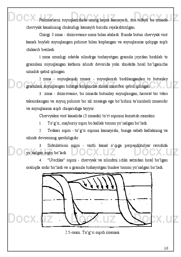 Polimerlarni suyuqlanishida uning hajmi kamayadi, shu tufayli bu zonada
chervyak kanalining chukurligi kamayib borishi rejalashtirilgan.
Oxirgi 3 zona - dozirovanie nomi bilan ataladi. Bunda butun chervyak vint
kanali buylab suyuqlangan polimer bilan koplangan va suyuqlanma qolipga siqib
chikarib beriladi.
1 zona   uzunligi   odatda   silindrga   tushayotgan   granula   joyidan   boshlab   to
granulani   suyuqlangan   katlami   silindr   devorida   yoki   shnekda   hosil   bo‘lganicha
uzunlik qabul qilingan.
2 zona   -   suyuqlanish   zonasi   -   suyuqlanish   boshlangandan   to   butunlay
granulani suyuqlangan holatga kelguncha shnek masofasi qabul qilingan.
3     zona   -   dozirovanie,   bu   zonada   butunlay   suyuqlangan,   harorat   bir   tekis
taksimlangan va suyuq polimer bir xil xossaga ega bo‘lishini ta’minlash zonasidir
va suyuqlanma siqib chiqarishga tayyor.
Chervyakni vint kanalida (3 zonada) t o‘ rt oqimini kuzatish mumkin:
1. T o‘g‘ ri, majburiy oqim bu kallak tomon yo‘nalgan bo‘ladi.
2. Teskari   oqim   -   to‘g‘ri   oqimni   kamayishi,   bunga   sabab   kallakning   va
silindr devorining qarshiligidir.
3. Sirkulatsion   oqim   -   vintli   kanal   o‘qiga   perpendikulyar   ravishda
yo‘nalgan oqim bo‘ladi.
4. "Utechka"  oqimi  -  chervyak  va  silindrni   ichki  satxidan   hosil  bo‘lgan
oraliqda sodir bo‘ladi va u granula tushayotgan bunker tomon yo‘nalgan bo‘ladi.
2.5-rasm. T o‘g‘ ri o q i sh  sxe ma si
10 