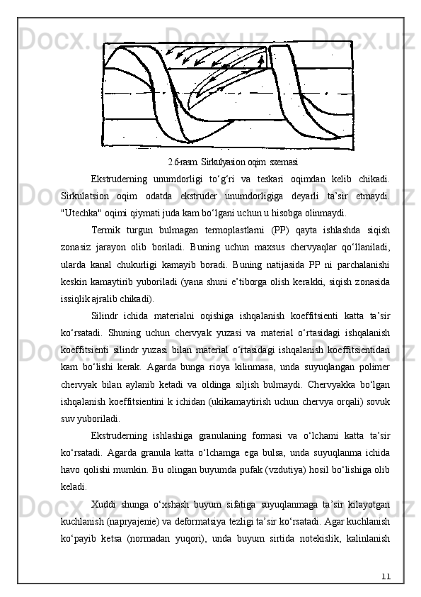 2.6-rasm.  S irkulyasi o n  oqim   sxe m asi
Ekstruderning   unumdorligi   to‘g‘ri   va   teskari   oqimdan   kelib   chikadi.
Sirkulatsion   oqim   odatda   ekstruder   unumdorligiga   deyarli   ta’sir   etmaydi.
"Utechka" oqimi qiymati juda kam bo‘lgani uchun u hisobga olinmaydi.
Termik   turgun   bulmagan   termoplastlarni   (PP)   qayta   ishlashda   siqish
zonasiz   jarayon   olib   boriladi.   Buning   uchun   maxsus   chervyaqlar   qo‘llaniladi,
ularda   kanal   chukurligi   kamayib   boradi.   Buning   natijasida   PP   ni   parchalanishi
keskin  kamaytirib  yuboriladi   (yana shuni  e’tiborga  olish  kerakki, siqish   zonasida
issiqlik ajralib chikadi).
Silindr   ichida   materialni   oqishiga   ishqalanish   koeffitsienti   katta   ta’sir
ko‘rsatadi.   Shuning   uchun   chervyak   yuzasi   va   material   o‘rtasidagi   ishqalanish
koeffitsienti   silindr   yuzasi   bilan   material   o‘rtasidagi   ishqalanish   koeffitsientidan
kam   bo‘lishi   kerak.   Agarda   bunga   rioya   kilinmasa,   unda   suyuqlangan   polimer
chervyak   bilan   aylanib   ketadi   va   oldinga   siljish   bulmaydi.   Chervyakka   bo‘lgan
ishqalanish koeffitsientini k ichidan (ukikamaytirish uchun chervya orqali) sovuk
suv yuboriladi.
Ekstruderning   ishlashiga   granulaning   formasi   va   o‘lchami   katta   ta’sir
ko‘rsatadi.   Agarda   granula   katta   o‘lchamga   ega   bulsa,   unda   suyuqlanma   ichida
havo qolishi mumkin. Bu olingan buyumda pufak (vzdutiya) hosil bo‘lishiga olib
keladi.
Xuddi   shunga   o‘xshash   buyum   sifatiga   suyuqlanmaga   ta’sir   kilayotgan
kuchlanish (napryajenie) va deformatsiya tezligi ta’sir ko‘rsatadi. Agar kuchlanish
ko‘payib   ketsa   (normadan   yuqori),   unda   buyum   sirtida   notekislik,   kalinlanish
11 