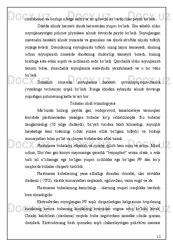 (utol she nie) va boshqa sifatga salbiy ta’sir qiluvchi ko‘rsatkichlar paydo bo‘ladi.
Odatda silindr harorati shnek haroratidan yuqori bo‘ladi. Shu sababli oldin
suyuqlanayotgan   polimer   plyonkasi   silindr   devorida   paydo   bo‘ladi.   Suyuqlangan
materialni harakati silindr yuzasida va granulani esa shnek atrofida siljishi tufayli
yuzaga   keladi.   Granulaning   suyuqlanishi   tufayli   uning   hajmi   kamayadi,   shuning
uchun   suyuqlanish   zonasida   shnekning   chukurligi   kamayib   boradi,   buning
hisobiga asta-sekin siqish va zichlanish sodir bo‘ladi.  Q anchalik oldin suyuqlanish
tamom   bulsa,   shunchalik   suyuqlanma   aralashishi   yaxshilanadi   va   u   bir   tekis
bo‘ladi.
Dozalash   zonasida   suyuqlanma   harakati   qovushqoq-oquvchanlik
(vyazkogo   techeniya)   orqali   bo‘ladi.   Bunga   shnekni   aylanishi   silindr   devoriga
yopishgan polimerning katta ta’siri bor.
Trubalar olish texnologiyasi
Ma’lumki   hozirgi   paytda   gaz,   vodoprovod,   kanalizatsiya   tarmoqlari
kurishda   plastmassadan   yasalgan   trubalar   ko‘p   ishlatilmoqda.   Bu   trubalar
zanglamasligi   (50   yilga   chidaydi),   bo‘yab   turishni   talab   kilmasligi,   suyuqlik
harakatiga   kam   tuskinligi   (ichki   yuzasi   sillik   bo‘lgani   tufayli)   va   boshqa
xususiyatlari bilan po‘lat va chuyan trubalardan afzal turadi.
Plastmassa trubalarni etkazish va montaj  qilish ham oson va arzon. Misol
uchun,   Sho‘rtan gaz-kimyo majmuasiga qarashli   " termoplast "   sexini   olsak, u erda
turli   xil   o‘lchamga   ega   bo‘lgan   yuqori   zichlikka   ega   bo‘lgan   PP   dan   ko‘p
miqdorda trubalar chi q arib turilibdi.
Plastmassa   trubalarning   yana   afzalligi   shundan   iboratki,   ular   sovukka
chidamli (-70 o
S), elastik xususiyatlari saqlanadi, egiluvchan, vazni engil va xk.
Plastmassa   trubalarning   kamchiligi   -   ularning   yuqori   issiqlikka   bardosh
bera olmasligidir.
Ekstruderdan   suyuqlangan   PP   siqib   chiqariladigan   halqasimon   tirqishning
kundalang   kesimi   trubaning   kundalang   kesimidan   ozgina   ortiq   bo‘lishi   kerak.
Chunki   kalibrlash   (moslama)   vaqtida   truba   zagotovkasi   nasadka   ichida   qisman
chuziladi.   Ekstruderning   bosh   qismidan   siqib   chikarilayotgan   polietilen   massasi
12 