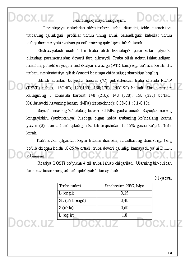 Texnologik jarayonning rejimi
      Texnologiya   tanlashdan   oldin   trubani   tashqi   diametri,   ichki   diametri   va
trubaning   qalinligini;   profillar   uchun   uning   enini,   balandligini;   k a bellar   uchun
tashqi diametri yoki izolyasiya qatlamining qalinligini bilish kerak.
Ekstruziyalash   usuli   bilan   truba   olish   texnologik   parametrlari   plyonka
olishdagi   parametrlardan   deyarli   farq   qilmaydi.   Truba   olish   uchun   ishlatiladigan,
masalan, polietilen yuqori molekulyar massaga (PTR kam) ega bo‘lishi kerak. Bu
trubani ekspluatatsiya qilish (yuqori bosimga chidamligi) sharoitiga bog‘liq.
Silindr   zonalari   bo‘yicha   harorat   ( o
C)   polietilendan   truba   olishda   PENP
(PEVP)   uchun   115(140);   120(160);   130(170);   140(190)   bo‘ladi.   Shu   ekstruder
kallagining   3   zonasida   harorat   140   (210);   140   (220);   150   (220)   bo‘ladi.
Kalibrlovchi havoning bosimi (MPa) (izbtochnoe): 0,08-0,1 (0,1-0,12).
Suyuqlanmaning kallakdagi bosimi  30 MPa gacha boradi. Suyuqlanmaning
kengayishini   (razbuxaniya)   hisobga   olgan   holda   trubaning   ko‘ndalang   kesma
yuzasi   (S)     forma   hosil   qiladigan   kallak   tirqishidan   10-15%   gacha   ko‘p   bo‘lishi
kerak.
            Kalibrovka   qilgandan   keyin   trubani   diametri,   nasadkaning   diametriga   teng
bo‘lib chiqqan holda 10-25 % ortadi; truba devori qalinligi kamayadi, ya’ni D
nasadka
> D
mundshtuk .
Rossiya GOSTi bo‘yicha 4 xil truba ishlab chiqariladi. Ularning bir-biridan
farqi suv bosimining ushlash qobiliyati bilan ajraladi:
2.1-jadval
Truba turlari Suv bosimi 20 o
C , Mpa
L (engil) 0,25
SL ( o‘ rta engil) 0,40
S ( o‘ rta) 0,60
L (og‘ir) 1,0
          
14 
