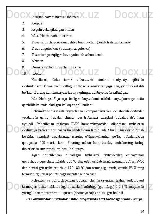 1. Siqilgan havoni kiritish shtutseri
2. Korpus
3. Regulirovka qiladigan vintlar
4. Mustahkamlovchi moslama
5. Tross siljuvchi probkani ushlab turish uchun (kalibrlash moslamada)
6. Truba zagotovkasi (trubnaya zagotovka)
7. Truba ichiga siqilgan havo yuborish uchun kanal
8. Matritsa
9. Dornani ushlab turuvchi moslama 
10.   Dorn
K a bellarni ,   elektr   tokini   o ‘ tkazuvchi   simlarni   izolyasiya   qilishda
ekstruderlarni   formalovchi   kallagi   boshqacha   konstruksiyaga   ega ,   ya ’ ni   vkladishli
bo ‘ ladi .  Buning konstruksiyasi tavsiya qilingan adabiyotlarda keltirilgan.
Murakkab   profilga   ega   bo‘lgan   buyumlarni   olishda   suyuqlanmaga   katta
qarshilik ko‘rsata oladigan kallaqlar qo‘llaniladi.
Polivinilxlorid asosida tayyorlangan kompozitsiyadan ikki shnekli ekstruder
yordamida   qattiq   trubalar   olinadi.   Bu   trubalarni   viniplast   trubalari   deb   ham
aytiladi.   Polietilenga   nisbatan   PVX   kompozitsiyasidan   olinadigan   trubalarda
ekstruziya harorati boshqacha bo‘lishdan ham farq qiladi. Shuni ham eslatib o‘tish
kerakki,   viniplast   trubalarning   issiqlik   o‘tkazuvchanligi   po‘lat   trubalarnikiga
qaraganda   400   marta   kam.   Shuning   uchun   ham   bunday   trubalarning   tashqi
devorlarida suv tomchilari hosil bo‘lmaydi.
Agar   polietilendan   olinadigan   trubalarni   ekstruderdan   chiqayotgan
qovushqoq-oquvchan holatda 200   o
C dan ortiq ushlab turish mumkin bo‘lsa, PVX
dan olinadigan trubalar uchun 170-180   o
C dan ortmasligi kerak, chunki PVX ning
termik turg‘unligi polietilenga nisbatan ancha past.
Polietilen   va   poliprolipendan   trubalar   olishda   (ayniksa,   tashqi   vodoprovod
tarmoqlari uchun ishlatiladigan trubalar)  tarkibiga (granulaga) 2-2,5 %  miqdorida
yorug‘lik stabilizatorlari — qurum (chernaya saja) qo‘shilgan bo‘ladi.
2.3. Polivinilxlorid trubalari ishlab chiqarishda sarf bo‘ladigan xom - ashyo
16 
