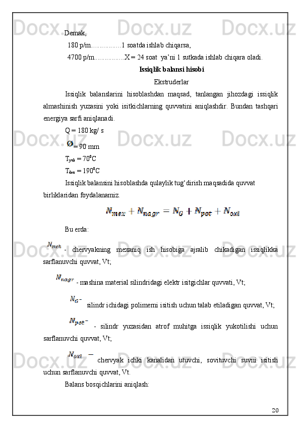Demak,
1 80 p/m ................. 1  soat da ishlab chi q arsa,
4700 p/m ................. X =  24   soat  ya’ni 1 sutkada  ishlab chi q ara oladi.
I ssiqlik balansi hisobi
Ekstruderlar
Issiqlik   balanslarini   hisoblashdan   maqsad,   tanlangan   jihozdagi   issiqlik
almashinish   yuzasini   yoki   isitkichlarning   quvvatini   aniqlashdir.   Bundan   tashqari
energiya sarfi aniqlanadi.
Q  = 180 kg/ s
= 90 mm
T
yuk  =  70 0
C
T
doz  =  190 0
C
Issiqlik balansini hisoblashda  q ulaylik tug‘dirish ma q sadida quvvat 
birliklaridan foydalanamiz.
Bu erda:
-   chervyakning   mexaniq   ish   hisobiga   ajralib   chikadigan   issiqlikka
sarflanuvchi quvvat, Vt;
- mashina material silindridagi elektr isitgichlar quvvati, Vt;
 silindr ichidagi polimerni isitish uchun talab etiladigan quvvat, Vt;
-   silindr   yuzasidan   atrof   muhitga   issiqlik   yukotilishi   uchun
sarflanuvchi quvvat, Vt;
chervyak   ichki   kanalidan   utuvchi,   sovituvchi   suvni   isitish
uchun sarflanuvchi quvvat, Vt.
Balans bosqichlarini aniqlash:
20 