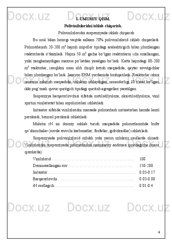 I. UMUMIY QISM.
Polivinilxloridni ishlab chiqarish .
Polivinilxloridni suspenziyada ishlab chiqarish
Bu   usul   bilan   hozirgi   vaqtda   salkam   70%   polivinilxlorid   ishlab   chiqariladi.
Polimerlanish   20-200  m 3
  hajmli   impeller   tipidagi   aralashtirgich   bilan   jihozlangan
reaktorlarda о‘tkaziladi. Hajmi 50 m 3
  gacha bо‘lgan reaktorlarni ichi emallangan,
yoki   zanglamaydigan   maxsus   pо‘latdan   yasalgan   bо‘ladi.   Katta   hajmdagi   80-200
m 3
  reaktorlar,   issiqlikni   oson   olib   chiqib   ketish   maqsadida,   qaytar   sovutgichlar
bilan jihozlangan bо‘ladi. Jarayon EHM yordamida boshqariladi. Reaktorlar ishini
unumini oshirish maqsadida, uz luksiz ishlaydigan, unumdorligi  10 t/soat  bо‘lgan,
ikki pog‘onali quvur-qu ritgich tipidagi quritish agregatlari yaratilgan.
Suspenziya   barqarorlovchisi   sifatida   metilsellyuloza,   oksietilsellyuloza,   vinil
spirtini vinilatsetat bilan sopolimerlari ishlatiladi.
Initsiator sifatida vinilxloridni massada polimerlash initsiatorlari hamda lauril
peroksidi, benzoil peroksidi ishlatiladi. 
Muhitni   rN   ini   doimiy   ushlab   turish   maqsadida   polimerlanishda   bufer
q о ‘shimchalar (suvda eruvchi karbonatlar, fosfatlar, gidroksidlar) ishlati ladi.
Suspenziyada   polivinilxlorid   uzlukli   yoki   yarim   uzluksiz   usullarda   olinadi.
Vinilxloridni suspenziyada polimerlashni namunaviy andozasi qu yidagicha (mass.
qismlarda):
Vinilxlorid…………………………………………………….. 100
Deminerallangan suv…………………………………………. 150-200
Initsiator……………… . ……………………………………….. 0.03-0.17
Barqarorlovchi………………………………………………… 0.03-0.08
rN rostlagich…………………………………………………... 0.01-0.4
4 
