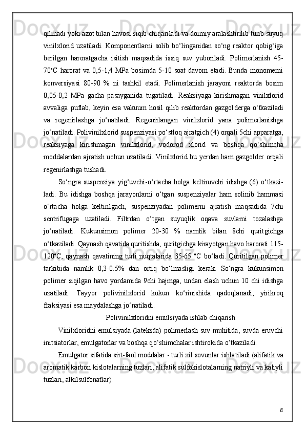 qilinadi yoki azot bilan havosi siqib chiqari ladi va doimiy aralashtirilib turib suyuq
vinilxlorid   uzatiladi.   Kompo nentlarni   solib   b о ‘linganidan   s о ‘ng   reaktor   qobig‘iga
berilgan   haroratga cha   isitish   maqsadida   issiq   suv   yuboriladi.   Polimerlanish   45-
70 o
C   harorat   va  0,5-1,4  MPa   bosimda   5-10  soat   davom   etadi.   Bunda   monomerni
konver siyasi   80-90   %   ni   tashkil   etadi.   Polimerlanish   jarayoni   reaktorda   bosim
0,05-0,2   MPa   gacha   pasayganida   tugatiladi.   Reaksiyaga   kirishmagan   vinilx lorid
avvaliga   puflab,   keyin  esa   vakuum   hosil   qilib  reaktordan  gazgol derga   о ‘tkaziladi
va   regenirlashga   j о ‘natiladi.   Regenirlangan   vi nilxlorid   yana   polimerlanishga
j о ‘natiladi. Polivinilxlorid suspenziyasi p о ‘stloq ajratgich (4) orqali 5chi apparatga,
reaksiyaga   kirishmagan   vinilxlo rid,   vodorod   xlorid   va   boshqa   q о ‘shimcha
moddalardan ajratish uchun uzatila di. Vinilxlorid bu yerdan ham gazgolder orqali
regenirlashga tushadi.
S о ‘ngra   suspenziya   yig‘uvchi- о ‘rtacha   holga   keltiruvchi   idishga   (6)   о ‘tkazi -
ladi.   Bu   idishga   boshqa   jarayonlarni   о ‘tgan   suspenziyalar   ham   solinib   ham masi
о ‘rtacha   holga   keltirilgach,   suspenziyadan   polimerni   ajratish   maqsadi da   7chi
sentrifugaga   uzatiladi.   Filtrdan   о ‘tgan   suyuqlik   oqava   suvlarni   tozalashga
j о ‘natiladi.   Kukunsimon   polimer   20-30   %   namlik   bilan   8chi   qurit gichga
о ‘tkaziladi. Qaynash qavatida quritishda, quritgichga kirayotgan havo harorati 115-
120 o
C,   qaynash   qavatining   turli   nuqtalarida   35-65   o
C   b о ‘la di.   Quritilgan   polimer
tarkibida   namlik   0,3-0.5%   dan   ortiq   b о ‘lmasligi   kerak.   S о ‘ngra   kukunsimon
polimer  siqilgan   havo  yordamida   9chi   hajmga,  un dan  elash   uchun  10  chi   idishga
uzatiladi.   Tayyor   polivinilxlorid   kukun   k о ‘rini shida   qadoqlanadi,   yirikroq
fraksiyasi esa maydalashga j о ‘natiladi.
Polivinilxloridni emulsiyada ishlab chiqarish
Vinilxloridni emulsiyada (lateksda)  polimerlash suv muhitida, suvda eruvchi
initsiatorlar, emulgatorlar va boshqa q о ‘shimchalar ishtirokida  о ‘tka ziladi.
Emulgator sifatida sirt-faol moddalar - turli xil sovunlar ishla tiladi (alifatik va
aromatik karbon kislotalarning tuzlari, alifatik sulfokislotalarning natriyli va kaliyli
tuzlari, alkilsulfonatlar).
6 