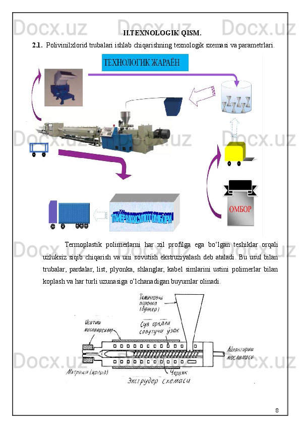 II.TEXNOLOGIK QISM.
2.1.     Polivinilxlorid trubalari i shlab chiqarishning texnologik sxemasi va parametrlari .
Termoplastik   polimerlarni   har   xil   profilga   ega   bo ‘ lgan   teshiklar   orqali
uzluksiz   siqib   chiqarish   va   uni   sovutish   ekstruziyalash   deb   ataladi .   Bu  usul   bilan
trubalar,   pardalar,   list,   plyonka,   shlanglar,   kabel   simlarini   ustini   polimerlar   bilan
koplash va har turli uzunasiga o’lchanadigan buyumlar olinadi.
8 
