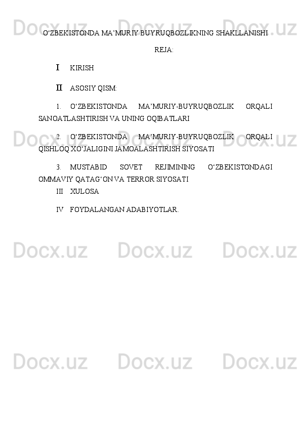 O‘ZBEKISTONDA MA’MURIY BUYRUQBOZLIKNING SHAKLLANISHI
REJA:
I KIRISH 
II ASOSIY QISM: 
1. O‘ZBEKISTONDA   MA’MURIY-BUYRUQBOZLIK   ORQALI
SANOATLASHTIRISH VA UNING OQIBATLARI 
2. O‘ZBEKISTONDA   MA’MURIY-BUYRUQBOZLIK   ORQALI
QISHLOQ XO‘JALIGINI JAMOALASHTIRISH SIYOSATI 
3. MUSTABID   SOVET   REJIMINING   O‘ZBEKISTONDAGI
OMMAVIY QATAG‘ON VA TERROR SIYOSATI 
III XULOSA 
IV FOYDALANGAN ADABIYOTLAR.  
 
 
 
 
  