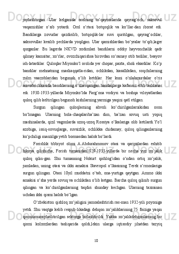 joylaslitirgan.   Ular   kelganida   orolning   to‘qayzorlarida   qayrag‘och,   saksovul
vaqamishlar   o‘sib   yotardi.   Orol   o‘rtasi   botqoqlik   va   ko‘llar-dan   iborat   edi.
Bandilarga   zovurlar   qazdirilib,   botqoqlik-lar   suvi   quritilgan,   qayrag‘ochlar,
saksovullar   kesilib   pechlarda   yoqilgan.   Ular   qamishlardan   bo‘yralar   to‘qib,lager
qurganlar.   Bu   lagerda   NKVD   xodimlari   bandilarni   oddiy   hayvonchalik   qadr
qilmay kamsitar, xo‘rlar, ovozchiqarishsa birovdan so‘ramay otib taslilar, beayov
ish-latardilar. Quloqlar Miyonko‘l orolida yer chopar, paxta, sholi ekardilar. Ko‘p
bandilar   mehnatning   masliaqqatla-ridan,   ochlikdan,   kasallikdan,   soqchilarning
zulm   vaazoblaridan   begunoh   o‘lib   ketdilar.   Har   kuni   o‘nlabmurdalar   o‘ris
aravabriclikasida bandilarning o‘zlariqazigan handaqlarga kafansiz eltib taslilanar
edi.   1930-1933-yillarda   Miyonko‘lda   Farg‘ona   vodiysi   va   boshqa   viloyatlardan
quloq qilib keltirilgan begunoh kishilarning yarmiga yaqini qatl etilgan. 
Surgun   qilingan   quloqlarning   ahvoli   ko‘chirilganlarnikidan   oson
bo‘lmagan.   Ularning   bola-chaqalariba’zan   dim,   ba’zan   sovuq   usti   yopiq
mashinalarda,   qizil   vagonlarda   uzoq-uzoq   Rossiya   o‘lkalariga   olib   ketilardi.Yo‘l
azobiga,   issiq-sovuqlarga,   suvsizlik,   ochlikka   chidamay,   quloq   qilinganlarning
ko‘pchiligi manzilga yetib bormasdan halok bo‘lardi. 
Forishlik   tibbiyot   olimi   A.Abdurahmonov   otasi   va   qariyalardan   eshitib
hikoya   qilishicha,   Forish   tumanidan1929-1933-yillarda   bir   necha   yuz   xo‘jalik
quloq   qilin-gan.   Shu   tumanning   Nokurt   qishlog‘idan   o‘ndan   ortiq   xo‘jalik,
jumladan,   uning   otasi   va   ikki   amakisi   Stavropol   o‘lkasining   Terek   o‘rmonlariga
surgun   qilingan.   Otasi   10yil   muddatni   o‘tab,   ona-yurtiga   qaytgan.   Ammo   ikki
amakisi o‘sha yerda sovuq va ochlikdan o‘lib ketgan. Barcha quloq qilinib surgun
qilingan   va   ko‘chirilganlarning   taqdiri   shunday   kechgan.   Ularning   taxminan
uchdan ikki qismi halok bo‘lgan. 
O‘zbekiston qishloq xo‘jaligini jamoalashtirish ras-man 1932-yili poyoniga
yetdi.  Shu   vaqtga  kelib   respub-likadagi   dehqon   xo‘jaliklarining  75   foiziga   yaqin
qismiumumiylaslitirilgan   sektorga   birlashtirildi.   Yakka   xo‘jalikdehqonlarning  bir
qismi   kolxozlardan   tasliqarida   qoldi,lekin   ularga   iqtisodiy   jihatdan   tazyiq
  10   