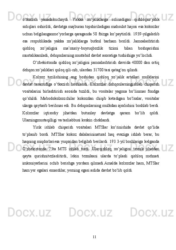 o‘tkazish   yanadakuchaydi.   Yakka   xo‘jaliklarga   solinadigan   qishloqxo‘jalik
soliqlari oshirildi, davlatga majburan topshiriladigan mahsulot hajmi esa kokozlar
uchun belgilanganme’yorlarga qaraganda 50 foizga ko‘paytirildi. 1939-yilgakelib
esa   respublikada   yakka   xo‘jaliklarga   butkul   barham   berildi.   Jamoalashtirish
qishloq   xo‘jaligini   ma’muriy-buyruqbozlik   tizimi   bilan   boshqarishni
mustalikamladi, dehqonlarning mustabid davlat asoratiga tushishiga yo‘lochdi. 
O‘zbekistonda   qishloq   xo‘jaligini   jamoalashtirish   davrida   40000   dan   ortiq
dehqon xo‘jaliklari quloq qili-nib, ulardan 31700 tasi qatag‘on qilindi. 
Kolxoz   tuzilishining   eng   boshidan   qishloq   xo‘jalik   artellari   mulklarini
davlat   tasarrufiga   o‘tkazish   boshlandi.   Kolxozlar   dehqonlarningishlab   chiqarish
vositalarini   birlashtirish   asosida   tuzildi,   bu   vositalar   yagona   bo‘linmas   fondga
qo‘shildi.   Mabodokolxozchilar   kokozdan   chiqib   ketadigan   bo‘lsalar,   vositalar
ularga qaytarib berilmas edi. Bu dehqonlarning mulkdan ajralishini boshlab berdi.
Kolxozlar   iqtisodiy   jihatdan   butunlay   davlatga   qaram   bo‘lib   qoldi.
Ularningmustaqilligi va tasliabbusi keskin cheklandi. 
Yirik   ishlab   chiqarish   vositalari   MTSlar   ko‘rinishida   davlat   qo‘lida
to‘planib   bordi.   MTSlar   kokoz   dalalarininatural   haq   evaziga   ishlab   berar,   bu
haqning miqdorlariesa yuqoridan belgilab berilardi. 193 3-yil boshlariga kelganda
O‘zbekistonda   73ta   MTS   ishlab   turdi.   Ularqishloq   xo‘jaligini   texnik   jihatdan
qayta   qurishnitezlaslitirdi,   lekin   texnikani   ularda   to‘plasli   qishloq   mehnati
imkoniyatlarini   ochib   berishga   yordam   qilmadi.Amalda   kolxozlar   ham,   MTSlar
ham yer egalari emasdilar, yerning egasi aslida davlat bo‘lib qoldi. 
  11   