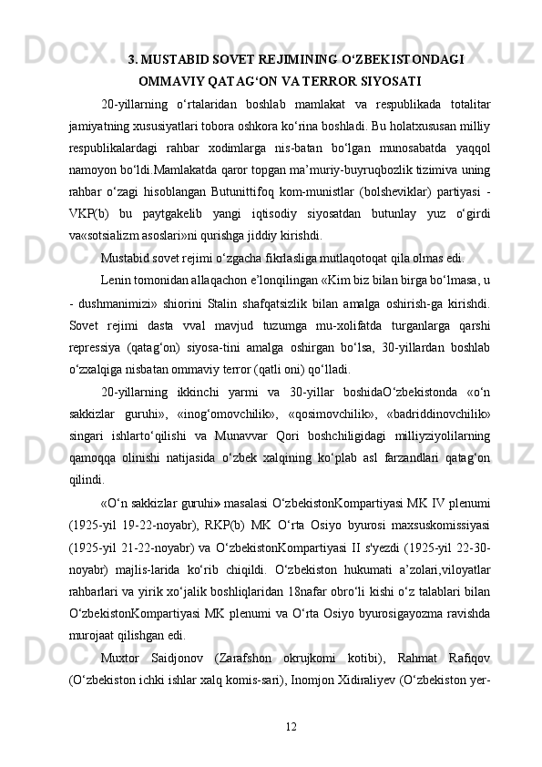 3. MUSTABID SOVET REJIMINING O‘ZBEKISTONDAGI
OMMAVIY QATAG‘ON VA TERROR SIYOSATI
20-yillarning   o‘rtalaridan   boshlab   mamlakat   va   respublikada   totalitar
jamiyatning xususiyatlari tobora oshkora ko‘rina boshladi. Bu holatxususan milliy
respublikalardagi   rahbar   xodimlarga   nis-batan   bo‘lgan   munosabatda   yaqqol
namoyon bo‘ldi.Mamlakatda qaror topgan ma’muriy-buyruqbozlik tizimiva uning
rahbar   o‘zagi   hisoblangan   Butunittifoq   kom-munistlar   (bolsheviklar)   partiyasi   -
VKP(b)   bu   paytgakelib   yangi   iqtisodiy   siyosatdan   butunlay   yuz   o‘girdi
va«sotsializm asoslari»ni qurishga jiddiy kirishdi. 
Mustabid sovet rejimi o‘zgacha fikrlasliga mutlaqotoqat qila olmas edi. 
Lenin tomonidan allaqachon e’lonqilingan «Kim biz bilan birga bo‘lmasa, u
-   dushmanimizi»   shiorini   Stalin   shafqatsizlik   bilan   amalga   oshirish-ga   kirishdi.
Sovet   rejimi   dasta   vval   mavjud   tuzumga   mu-xolifatda   turganlarga   qarshi
repressiya   (qatag‘on)   siyosa-tini   amalga   oshirgan   bo‘lsa,   30-yillardan   boshlab
o‘zxalqiga nisbatan ommaviy terror (qatli oni) qo‘lladi. 
20-yillarning   ikkinchi   yarmi   va   30-yillar   boshidaO‘zbekistonda   «o‘n
sakkizlar   guruhi»,   «inog‘omovchilik»,   «qosimovchilik»,   «badriddinovchilik»
singari   ishlarto‘qilishi   va   Munavvar   Qori   boshchiligidagi   milliyziyolilarning
qamoqqa   olinishi   natijasida   o‘zbek   xalqining   ko‘plab   asl   farzandlari   qatag‘on
qilindi. 
«O‘n sakkizlar guruhi »  masalasi O‘zbekistonKompartiyasi MK IV plenumi
(1925-yil   19-22-noyabr),   RKP(b)   MK   O‘rta   Osiyo   byurosi   maxsuskomissiyasi
(1925-yil   21-22-noyabr)   va   O‘zbekistonKompartiyasi   II   s'yezdi   (1925-yil   22-30-
noyabr)   majlis-larida   ko‘rib   chiqildi.   O‘zbekiston   hukumati   a’zolari,viloyatlar
rahbarlari va yirik xo‘jalik boshliqlaridan 18nafar obro‘li kishi o‘z talablari bilan
O‘zbekistonKompartiyasi  MK plenumi va O‘rta Osiyo byurosigayozma  ravishda
murojaat qilishgan edi. 
Muxtor   Saidjonov   (Zarafshon   okrujkomi   kotibi),   Rahmat   Rafiqov
(O‘zbekiston ichki ishlar xalq komis-sari), Inomjon Xidiraliyev (O‘zbekiston yer-
  12   