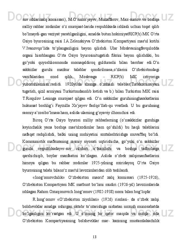 suv ishlarixalq komissari), M.O‘rinxo‘jayev, Muzaffarov, Max-sumov va boshqa
milliy rahbar xodimlar o‘z murojaat-larida respublikada ishlasli uchun toqat qilib
bo‘lmaydi-gan vaziyat yaratilganligini, amalda butun hokimiyatRKP(b) MK O‘rta
Osiyo   byurosining   raisi   I.A.Zelenskiyva   O‘zbekiston   Kompartiyasi   mas'ul   kotibi
V.Ivanovqo‘lida   to‘planganligini   bayon   qilishdi.   Ular   Moskvaningfavqulodda
organi   hisoblangan   O‘rta   Osiyo   byurosinitugatish   fikrini   bayon   qilishdiki,   bu
go‘yoki   quyoshliosmonda   momaqaldiroq   gulduraslii   bilan   barobar   edi.O‘n
sakkizlar   guruhi   mazkur   talablar   qondirilmasa,o‘zlarini   O‘zbekistondagi
vazifalaridan   ozod   qilib,   Moskvaga   -   RKP(b)   MK   ixtiyoriga
yuborishlariniso‘raslidi.   1920yilda   shunga   o‘xshasli   talablar(Turkkomissiyani
tugatish, qizil armiyani Turkistondanolib ketish va b.)  bilan Turkiston MIK raisi
T.Risqulov   Leninga   murojaat   qilgan   edi.   O‘n   sakkizlar   guruhiningharakatlarini
hukumat   boshlig‘i   Fayzulla   Xo‘jayev   faolqo‘llab-qu   vvatladi.   U   bu   guruhning
rasmiy a’zosibo‘lmasa ham, aslida ularning g‘oyaviy ilhomchisi edi. 
Biroq   O‘rta   Osiyo   byurosi   milliy   rahbarlarning   (o‘nsakkizlar   guruhiga
keyinchalik   yana   boshqa   mas'ulxodimlar   ham   qo‘shildi)   bu   haqli   talablarini
nafaqat   radqilishdi,   balki   uning   mohiyatini   soxtalashtirishga   muvaffaq   bo‘ldi.
Kommunistik   mafkuraning   rasmiy   siyosati   uqtirishicha,   go‘yoki   o‘n   sakkizlar
guruhi   respublikadayer-suv   islohoti   o‘tkazilishi   va   boshqa   tadbirlarga
qarshichiqib,   boylar   manfaatini   ko‘zlagan.   Aslida   o‘zbek   xalqimanfaatlarini
himoya   qilgan   bu   rahbar   xodimlar   1925-yilning   oxiridayoq   O‘rta   Osiyo
byurosining talabi bilano‘z mas'ul lavozimlaridan olib taslilandi. 
«Inog‘omovchilik»   O‘zbekiston   maorif   xalq   komissari   (1925-1926),
O‘zbekiston   Kompartiyasi   MK   matbuot   bo‘limi   mudiri   (1926-yil)   lavozimlarida
ishlagan Rahim Oxunjonovich Inog‘omov   (1902-1938) nomi bilan bog‘liqdir. 
R.Inog‘omov   «O‘zbekiston   ziyolilari»   (1926)   risolasi-   da   o‘zbek   xalqi
bolsheviklar   amalga   oshirgan   oktabr   to‘ntarishiga   nisbatan   noxush   munosabatda
bo‘lganligini   ko‘rsatgan   edi.   U   o‘zining   bir   qator   maqola   va   nutqla-   rida
O‘zbekiston   Kompartiyasining   bolsheviklar   mar-   kazining   mustamlakachilik
  13