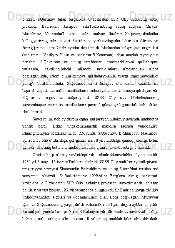 o‘tkazdi.S.Qosimov   bilan   birgalikda   O‘zbekiston   SSR   Oliy   sudi-ning   sobiq
prokurori   Badriddin   Sharipov,   eskiToshkentning   sobiq   sudyasi   Mirsoat
Mirzokirov,   Mir-zacho‘l   tumani   sobiq   sudyasi   Ibrohim   Xo‘jayev,advokatlar
kollegiyasining   sobiq   a’zosi   Spiridonov,   yiriksavdogarlar   Nasritdin   Alimov   va
Samig‘jonov -  jami  7kishi  aybdor  deb topildi. Markazdan kelgan  jazo organ-lari
(sud   raisi   -   Vasilyev-Yujin   va   prokuror-R.Katanyan)   ishga   ataylab   siyosiy   tus
berishdi.   S.Qo-simov   va   uning   tarafdorlari   «bosmachilar»ni   qo‘llab-quv-
vatlaslida,   «aksilinqilobchi   millatchi   tashkilotlar»   a’zolaribilan   aloqa
bog‘laganlikda,   islom   dinini   himoya   qilishdaayblanib,   ularga   «qosimovchilik»
yorlig‘i   bosildi.Holbuki,   S.Qosimov   va   B.Sharipov   o‘z   xizmat   vazifala-rini
bajarish vaqtida tub millat manfaatlarini imkoniyatdoirasida himoya qilishgan edi.
S.Qosimov   tergov   va   sudjarayonida   SSSR   Oliy   sudi   O‘zbekistonning
suverenhuquqi   va  milliy  manfaatlarini   poymol   qilayotganliginiocbib   taslilaslidan
cho‘chimadi. 
Sovet rejimi uch oy davom etgan sud jarayoninidoimiy ravishda matbuotda
yoritib   bordi.   Lekin   ungakommunistik   mafkura   asosida   yondoshilib,
ishningmohiyati   soxtalaslitirildi.   22-iyunda   S.Qosimov,   B.Sharipov,   N.Alimov,
Spiridonov otib o‘ldirishga, qol-ganlar esa 10 yil muddatga qamoq jazosiga hukm
qilin-di. Ularning butun molmulki musodara qilinib, davlathisobiga o‘tkazildi. 
Oradan   ko‘p   o‘tmay   navbatdagi   ish   -   «badriddinovchilik»   o‘ylab   topildi.
1932-yil 5-may - 15-iyundaToshkent shahrida SSSR Oliy sudi harbiy kollegiyasi-
ning   sayyor   sessiyasi   Shamsutdin   Badriddinov   va   uning   5   tarafdori   ustidan   sud
jarayonini   o‘tkazdi.   Sh.Bad-riddinov   1929-yilda   Farg‘ona   okrugi   prokurori,
keyin-chalik   O‘zbekiston   SSR   Oliy   sudining   prokurori   lavo-zimlarida   ishlagan
bo‘lib, u va tarafdorlari 1931yildaqamoqqa olingan edi. Sh.Badriddinovga «Milliy
Ittihod»tashkiloti   a’zolari   va   «bosmachilar»   bilan   aloqa   bog‘-lagan,   Munavvar
Qori   va   S.Qosimovning   yaqin   do‘sti   vahamfikri   bo‘lgan,   degan   ayblar   qo‘yildi.
Bu sud jara-yonida ham prokuror R.Katanyan edi. Sh. Badriddinova vval otishga
hukm   qilinib,   so‘ngra   o‘lim   hukmi   10   yilqamoq   muddati   bilan   almaslitiriladi.
  15   