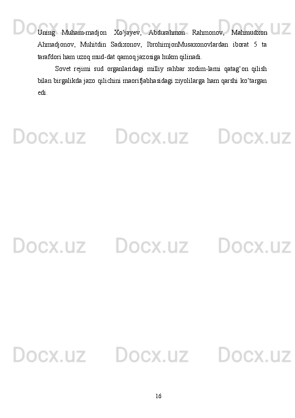Uning   Muham-madjon   Xo‘jayev,   Abdurahmon   Rahmonov,   Mahmudxon
Ahmadjonov,   Muhitdin   Sadixonov,   IbrohimjonMusaxonovlardan   iborat   5   ta
tarafdori ham uzoq mud-dat qamoq jazosiga hukm qilinadi. 
Sovet   rejimi   sud   organlaridagi   milliy   rahbar   xodim-larni   qatag‘on   qilish
bilan birgalikda jazo qilichini maorifjabhasidagi ziyolilarga ham qarshi ko‘targan
edi. 
  16   