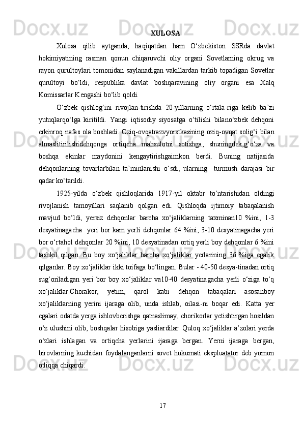 XULOSA
Xulosa   qilib   aytganda,   haqiqatdan   ham   O‘zbekiston   SSRda   davlat
hokimiyatining   rasman   qonun   chiqaruvchi   oliy   organi   Sovetlarning   okrug   va
rayon  qurultoylari   tomonidan  saylanadigan  vakillardan  tarkib  topadigan  Sovetlar
qurultoyi   bo‘ldi,   respublika   davlat   boshqaravining   oliy   organi   esa   Xalq
Komissarlar Kengashi bo‘lib qoldi. 
O‘zbek   qishlog‘ini   rivojlan-tirishda   20-yillarning   o‘rtala-riga   kelib   ba’zi
yutuqlarqo‘lga   kiritildi.   Yangi   iqtisodiy   siyosatga   o‘tilishi   bilano‘zbek   dehqoni
erkinroq nafas ola boshladi. Oziq-ovqatrazvyorstkasining oziq-ovqat solig‘i bilan
almaslitirilishidehqonga   ortiqcha   mahsulotni   sotishga,   shuningdek,g‘o‘za   va
boshqa   ekinlar   maydonini   kengaytirishgaimkon   berdi.   Buning   natijasida
dehqonlarning   tovarlarbilan   ta’minlanishi   o‘sdi,   ularning     turmush   darajasi   bir
qadar ko‘tarildi. 
1925-yilda   o‘zbek   qishloqlarida   1917-yil   oktabr   to‘ntarishidan   oldingi
rivojlanish   tamoyillari   saqlanib   qolgan   edi.   Qishloqda   ijtimoiy   tabaqalanish
mavjud   bo‘ldi,   yersiz   dehqonlar   barcha   xo‘jaliklarning   taxminan10   %ini,   1-3
desyatinagacha    yeri  bor  kam   yerli  dehqonlar  64  %ini,  3-10  desyatinagacha   yeri
bor o‘rtahol dehqonlar 20 %ini, 10 desyatinadan ortiq yerli boy dehqonlar 6 %ini
tashkil   qilgan.   Bu   boy   xo‘jaliklar   barcha   xo‘jaliklar   yerlarining   36   %iga   egalik
qilganlar. Boy xo‘jaliklar ikki toifaga bo‘lingan. Bular - 40-50 desya-tinadan ortiq
sug‘oriladigan   yeri   bor   boy   xo‘jaliklar   va10-40   desyatinagacha   yerli   o‘ziga   to‘q
xo‘jaliklar.Chorakor,   yetim,   qarol   kabi   dehqon   tabaqalari   asosanboy
xo‘jaliklarning   yerini   ijaraga   olib,   unda   ishlab,   oilasi-ni   boqar   edi.   Katta   yer
egalari odatda yerga ishlovberishga qatnaslimay, chorikorlar yetishtirgan hosildan
o‘z ulushini olib, boshqalar hisobiga yasliardilar. Quloq xo‘jaliklar a’zolari yerda
o‘zlari   ishlagan   va   ortiqcha   yerlarini   ijaraga   bergan.   Yerni   ijaraga   bergan,
birovlarning   kuchidan   foydalanganlarni   sovet   hukumati   ekspluatator   deb   yomon
otliqqa chiqardi.   
  17