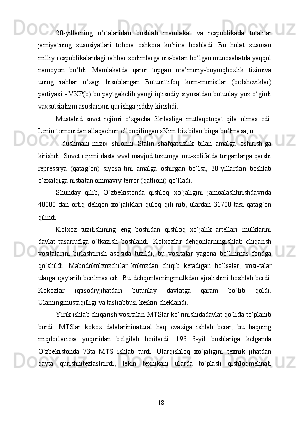 20-yillarning   o‘rtalaridan   boshlab   mamlakat   va   respublikada   totalitar
jamiyatning   xususiyatlari   tobora   oshkora   ko‘rina   boshladi.   Bu   holat   xususan
milliy respublikalardagi rahbar xodimlarga nis-batan bo‘lgan munosabatda yaqqol
namoyon   bo‘ldi.   Mamlakatda   qaror   topgan   ma’muriy-buyruqbozlik   tizimiva
uning   rahbar   o‘zagi   hisoblangan   Butunittifoq   kom-munistlar   (bolsheviklar)
partiyasi - VKP(b) bu paytgakelib yangi iqtisodiy siyosatdan butunlay yuz o‘girdi
va«sotsializm asoslari»ni qurishga jiddiy kirishdi. 
Mustabid   sovet   rejimi   o‘zgacha   fikrlasliga   mutlaqotoqat   qila   olmas   edi.
Lenin tomonidan allaqachon e’lonqilingan «Kim biz bilan birga bo‘lmasa, u 
-   dushmani-mizi»   shiorini   Stalin   shafqatsizlik   bilan   amalga   oshirish-ga
kirishdi. Sovet rejimi dasta vval mavjud tuzumga mu-xolifatda turganlarga qarshi
repressiya   (qatag‘on)   siyosa-tini   amalga   oshirgan   bo‘lsa,   30-yillardan   boshlab
o‘zxalqiga nisbatan ommaviy terror (qatlioni) qo‘lladi. 
Shunday   qilib,   O‘zbekistonda   qishloq   xo‘jaligini   jamoalashtirishdavrida
40000   dan   ortiq   dehqon   xo‘jaliklari   quloq   qili-nib,   ulardan   31700   tasi   qatag‘on
qilindi. 
Kolxoz   tuzilishining   eng   boshidan   qishloq   xo‘jalik   artellari   mulklarini
davlat   tasarruf iga   o‘tkazish   boshlandi.   Kolxozlar   dehqonlarningishlab   chiqarish
vositalarini   birlashtirish   asosida   tuzildi,   bu   vositalar   yagona   bo‘linmas   fondga
qo‘shildi.   Mabodokolxozchilar   kokozdan   chiqib   ketadigan   bo‘lsalar,   vosi-talar
ularga qaytarib berilmas edi. Bu dehqonlarningmulkdan ajralishini boshlab berdi.
Kokozlar   iqtisodiyjihatdan   butunlay   davlatga   qaram   bo‘lib   qoldi.
Ularningmustaqilligi va tasliabbusi keskin cheklandi. 
Yirik ishlab chiqarish vositalari MTSlar ko‘rinishidadavlat qo‘lida to‘planib
bordi.   MTSlar   kokoz   dalalarininatural   haq   evaziga   ishlab   berar,   bu   haqning
miqdorlariesa   yuqoridan   belgilab   berilardi.   193   3-yil   boshlariga   kelganda
O‘zbekistonda   73ta   MTS   ishlab   turdi.   Ularqishloq   xo‘jaligini   texnik   jihatdan
qayta   qurishnitezlaslitirdi,   lekin   texnikani   ularda   to‘plasli   qishloqmehnati
  18