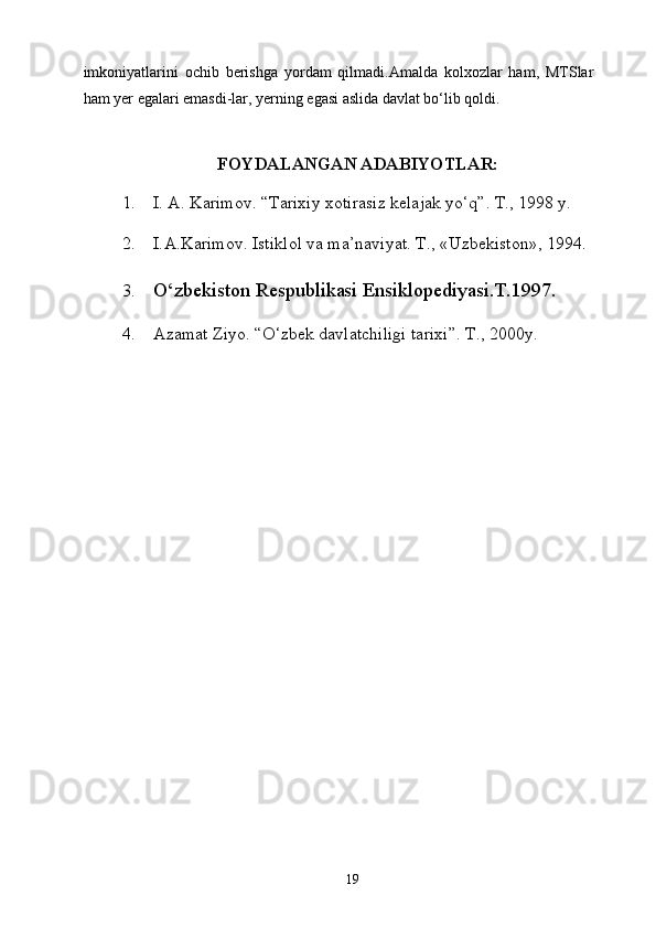 imkoniyatlarini   ochib   berishga   yordam   qilmadi.Amalda   kolxozlar   ham,   MTSlar
ham yer egalari emasdi-lar, yerning egasi aslida davlat bo‘lib qoldi. 
 
FOYDALANGAN ADABIYOTLAR:
1. I. A. Karimov. “Tarixiy xotirasiz kelajak yo‘q”. T., 1998 y. 
2. I. А .K а rimov. Istiklol v а  m а ’n а viyat. T., «Uzb е kiston», 1994. 
3. O‘zbekiston Respublikasi Ensiklopediyasi.T.1997. 
4. Azamat Ziyo. “O‘zbek davlatchiligi tarixi”. T., 2000y.  
  19   