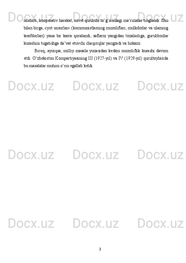 islohoti, kooperativ harakat, sovet qurilishi to‘g‘risidagi ma’ruzalar tinglandi. Shu
bilan birga, «yot unsurlar» (kommunistlarning muxoliflari, mulkdorlar va ularning
tarafdorlari)   yana   bir   karra   qoralandi,   saflarni   yangidan   tozalasliga,   guruhbozlar
kurashini tugatishga da’vat etuvchi chaqiriqlar yangradi va hokazo. 
Biroq,   ayniqsa,   milliy   masala   yuzasidan   keskin   muxoliflik   kurashi   davom
etdi. O‘zbekiston Kompartiyasining III (1927-yil) va IV (1929-yil) qurultoylarida
bu masalalar muhim o‘rin egallab keldi. 
  3   
