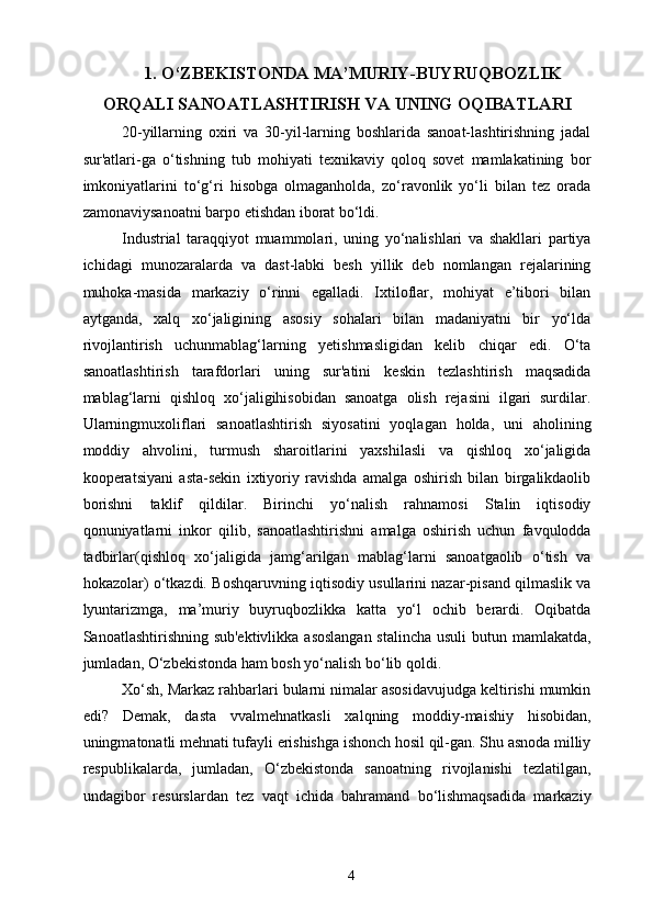 1. O‘ZBEKISTONDA MA’MURIY-BUYRUQBOZLIK
ORQALI SANOATLASHTIRISH VA UNING OQIBATLARI
20-yillarning   oxiri   va   30-yil-larning   boshlarida   sanoat-lashtirishning   jadal
sur'atlari-ga   o‘tishning   tub   mohiyati   texnikaviy   qoloq   sovet   mamlakatining   bor
imkoniyatlarini   to‘g‘ri   hisobga   olmaganholda,   zo‘ravonlik   yo‘li   bilan   tez   orada
zamonaviysanoatni barpo etishdan iborat bo‘ldi. 
Industrial   taraqqiyot   muammolari,   uning   yo‘nalishlari   va   shakllari   partiya
ichidagi   munozaralarda   va   dast-labki   besh   yillik   deb   nomlangan   rejalarining
muhoka-masida   markaziy   o‘rinni   egalladi.   Ixtiloflar,   mohiyat   e’tibori   bilan
aytganda,   xalq   xo‘jaligining   asosiy   sohalari   bilan   madaniyatni   bir   yo‘lda
rivojlantirish   uchunmablag‘larning   yetishmasligidan   kelib   chiqar   edi.   O‘ta
sanoatlashtirish   tarafdorlari   uning   sur'atini   keskin   tezlashtirish   maqsadida
mablag‘larni   qishloq   xo‘jaligihisobidan   sanoatga   olish   rejasini   ilgari   surdilar.
Ularningmuxoliflari   sanoatlashtirish   siyosatini   yoqlagan   holda,   uni   aholining
moddiy   ahvolini,   turmush   sharoitlarini   yaxshilasli   va   qishloq   xo‘jaligida
kooperatsiyani   asta-sekin   ixtiyoriy   ravishda   amalga   oshirish   bilan   birgalikdaolib
borishni   taklif   qildilar.   Birinchi   yo‘nalish   rahnamosi   Stalin   iqtisodiy
qonuniyatlarni   inkor   qilib,   sanoatlashtirishni   amalga   oshirish   uchun   favqulodda
tadbirlar(qishloq   xo‘jaligida   jamg‘arilgan   mablag‘larni   sanoatgaolib   o‘tish   va
hokazolar) o‘tkazdi. Boshqaruvning iqtisodiy usullarini nazar-pisand qilmaslik va
lyuntarizmga,   ma’muriy   buyruqbozlikka   katta   yo‘l   ochib   berardi.   Oqibatda
Sanoatlashtirishning sub'ektivlikka asoslangan  stalincha  usuli  butun mamlakatda,
jumladan, O‘zbekistonda ham bosh yo‘nalish bo‘lib qoldi. 
Xo‘sh, Markaz rahbarlari bularni nimalar asosidavujudga keltirishi mumkin
edi?   Demak,   dasta   vvalmehnatkasli   xalqning   moddiy-maishiy   hisobidan,
uningmatonatli mehnati tufayli erishishga ishonch hosil qil-gan. Shu asnoda milliy
respublikalarda,   jumladan,   O‘zbekistonda   sanoatning   rivojlanishi   tezlatilgan,
undagibor   resurslardan   tez   vaqt   ichida   bahramand   bo‘lishmaqsadida   markaziy
  4   