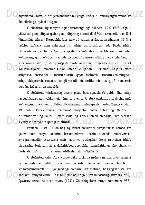 rayonlardan   mavjud   ortiqchaishchilar   bu   yerga   keltirilib,   qurilayotgan   zavod   va
fab-rikalarga joylaslitirilgan. 
O‘zbekiston   iqtisodiyoti   agrar   xarakterga   ega   edi,zero,   1927-1928-xo‘jalik
yilida xalq xo‘jaligida qishloq xo‘jaligining hissasi  61,6 %ni, sanoatniki esa 38,4
%nitashkil   qilardi.   Respublikadagi   mavjud   sanoat   ishlabchiqarishining   90   %   i
qishloq   xo‘jalik   xom   ashyosini   ish-lasliga   ixtisoslasligan   edi.   Paxta   ishlab
chiqarish   va   qishloq   xo‘jaligini   qayta   tik-lasli   dasturida   Markaz   tomonidan
ko‘ndalang   qilibqo‘yilgan   vazifalarga   muvofiq   asosiy   e’tibor   paxta   bilanbog‘liq
sohalarning   rivoji   (qishloq   xo‘jalik   mashinasozli-gi,   irrigatsiya   qurilishi,   metall
konstruksiyalar,   mineralo‘g‘itlar   ishlab   chiqarishni,   qishloq   xo‘jalik   xom
ashyosiva   chorvachilik   mahsulotlarini   qayta   ishlovchi   sanoatni),shuningdek,
ashyo   chiqaruvchi   sanoatni   (rangli   metall,neft,   tosliko‘mir,   tuz,   grafit   konlarini)
vujudga keltirish-ga qaratildi. 
O‘zbekiston   Markazning   asosiy   paxta   bazasigaaylanib   qoldi.   Shu   tariqa
respublikada paxta yakka-hokimligi joriy etildi. O‘zbek paxtasini ishlab chiqarish
ko‘paygani tufayli sobiq Ittifoq 30-yillarning boshidapaxta mustaqilligiga erishdi.
1932-yili   O‘zbekistonda   mamlakat   bo‘yicha   paxta   tolasining   89,7%   i,
o‘simlikmoyining   56,4%   i,   xom   ipakning   42%   i   ishlab   chiqarildi.   Bu   Markaz
siyosiy rahbariyatini qoniqtira olmadi. 
Paxtachilik   va   u   bilan   bog‘liq   sanoat   sohalarini   rivojlantirish   hamda   shu
qatori   xom   ashyo   bazasini   hartomonlama   keskin   ravishda   kuchaytirish,
ayniqsa,mahalliy   resurslarni   (mis,   azot   va   boshqalar)   keng   ra-vishda   ishlab
chiqarishni   tezlashtirish,   ipakchilik,bog‘dorchilik,   uzumchilik,   qorako‘lchilik   va
boshqalarnio‘stirish sur'atlarini jadallashtirish mo‘ljallandi. 
O‘zbekiston xalqi o‘z kuch-quvvati, idroki va mahoratini ona diyor ravnaqi
uchun   safarbar   qilib,   qisqa   mud-datlarda   hasliamatli   sanoat   binolarini,
irrigatsiyainshootlarini,   yangi-yangi   yerlarni   o‘zlashtirar,   bog‘rog‘lar   va   shu
kabilarni bunyod etardi. Toshkent qishloq xo‘jalik mashinasozligi  zavodi (1931),
Quvasoy sement va ohak zavodi (1932), Chirchiq elektr kimyo kombinati(1937),
  5   