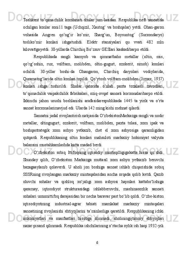 Toshkent   to‘qimachilik   kombinati   shular   jum-lasidan.   Respublika   neft   sanoatida
ochilgan   konlar   soni11   taga   (Uchqizil,   Xautog‘   va   boshqalar)   yetdi.   Ohan-garon
vohasida   Angren   qo‘ng‘ir   ko‘mir,   Sharg‘un,   Boysuntog‘   (Surxondaryo)
tosliko‘mir   konlari   ishgatushdi.   Elektr   stansiyalari   qu   vvati   482   mln
kilovattgayetdi. 30-yillarda Chirchiq Bo‘zsuv GESlari kaskadibarpo etildi. 
Respublikada   rangli   kamyob   va   qimmatbaho   metallar   (oltin,   mis,
qo‘rg‘oshin,   rux,   volfram,   molibden,   oltin-gugurt,   ozokerit,   simob)   konlari
ochildi.   30-yillar   boshi-da   Ohangaron,   Chirchiq   daryolari   vodiylarida,
Quramatog‘larida oltin konlari topildi. Qo‘ytosh volfram-molibden (Jizzax, 1937)
konlari   ishga   tushirildi.   Shular   qatorida   o‘nlab   paxta   tozalasli   zavodlari,
to‘qimachilik vaipakchilik fabrikalari, oziq-ovqat  sanoati  korxonalaribarpo etildi.
Ikkinchi   jahon   urushi   boshlanishi   arafasidarespublikada   1445   ta   yirik   va   o‘rta
sanoat korxonalarimavjud edi. Ularda 142 ming kishi mehnat qilardi. 
Sanoatni jadal rivojlantirish natijasida O‘zbekistonMarkazga rangli va nodir
metallar,   oltingugurt,   ozokerit,   volfram,   molibden,   paxta   tolasi,   xom   ipak   va
boshqastrategik   xom   ashyo   yetkazib,   chet   el   xom   ashyosiga   qaramligidan
qutqardi.   Respublikaning   oltin   konlari   mahsuloti   markaziy   hokimiyat   valyuta
balansini mustahkamlashda katta madad berdi. 
O‘zbekiston   sobiq   Ittifoqning   iqtisodiy   mustaqilligigakatta   hissa   qo‘shdi.
Shunday   qilib,   O‘zbekiston   Markazga   muttasil   xom   ashyo   yetkazib   beruvchi
bazagaaylanib   qolaverdi.   U   aholi   jon   boshiga   sanoat   ishlab   chiqarishida   sobiq
SSSRning   rivojlangan   markaziy   mintaqalaridan   ancha   orqada   qolib   ketdi.   Qazib
oluvchi   sohalar   va   qishloq   xo‘jaligi   xom   ashyosi   hajmlari   kattabo‘lishiga
qaramay,   iqtisodiyot   strukturasidagi   ishlabberuvchi,   mashinasozlik   sanoati
sohalari umumittifoq darajasidan bir necha baravar past bo‘lib qoldi. O‘zbe-kiston
iqtisodiyotining   industrial-agrar   tabiati   mamlakat   markaziy   mintaqalari
sanoatining rivojlanishi ehtiyojlarini ta’minlasliga qaratildi. Respublikaning ichki
imkoniyatlari   va   manfaatlari   hisobga   olinmadi,   aholiningijtimoiy   ehtiyojlari
nazar-pisand qilinmadi. Respublika ishchilarining o‘rtacha oylik ish haqi 1932-yili
  6   