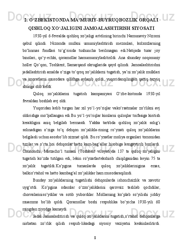 2. O‘ZBEKISTONDA MA’MURIY-BUYRUQBOZLIK ORQALI
QISHLOQ XO‘JALIGINI JAMOALASHTIRISH SIYOSATI
1930-yil 6-fevralda qishloq xo‘jaligi artelining birinchi Namunaviy Nizomi
qabul   qilindi.   Nizomda   mulkni   umumiylashtirish   mezonlari,   kolxozlarning
bo‘linmas   fondlari   to‘g‘risida   tushuncha   berilmagan   edi.Natijada   turar   joy
binolari,   qo‘y-echki,   qoramollar   hamumumiylaslitirildi.   Ana   shunday   noqonuniy
holler   Qo‘qon,   Toshkent,   Samarqand   okruglarida   qayd   qilindi.   Jamoalashtirishni
jadallashtirish amalda o‘ziga to‘qroq xo‘jaliklarni tugatish, ya’ni xo‘jalik mulklari
va   imoratlarni   musodara   qilishga   aylanib   qoldi,   yuqoridanqilingan   qattiq   tazyiq
shunga olib keldi. 
Quloq   xo‘jaliklarini   tugatish   kampaniyasi   O‘zbe-kistonda   1930-yil
fevraldan boshlab avj oldi. 
Yuqoridan   kelib   turgan   har   xil   yo‘1-yo‘riqlar   vako‘rsatmalar   zo‘rlikni   avj
oldirishga mo‘ljallangan edi.Bu yo‘1-yo‘riqlar kimlarni quloqlar toifasiga kiritish
kerakligini   aniq   belgilab   bermasdi.   Yakka   tartibda   qishloq   xo‘jalik   solig‘i
solinadigan   o‘ziga   to‘q   dehqon   xo‘jalikla-rining   ro‘yxati   quloq   xo‘jaliklarini
belgilasli uchun asosbo‘lib xizmat qildi. Bu ro‘yxatlar moliya organlari tomonidan
tuzilar   va  o‘rta hoi   dehqonlar  hatto  kam-bag‘allar  hisobiga  kengaytirib borilardi.
Chunonchi,   Mirzacho‘l   tumani   (Toshkent   viloyati)da   137   ta   quloq   xo‘jaligini
tugatish   ko‘zda   tutilgan   edi,   lekin   ro‘yxatlartekshirib   chiqilganidan   keyin   75   ta
xo‘jalik   tugatildi.Ko‘pgina   tumanlarda   quloq   xo‘jaliklarinigina   emas,
balkio‘rtahol va hatto kambag‘al xo‘jaliklar ham musodaraqilindi. 
Bunday   xo‘jaliklarning   tugatilishi   dehqonlarda   ishonchsizlik   va   xavotir
uyg‘otdi.   Ko‘pgina   odamlar   o‘zxo‘jaliklarini   qarovsiz   taslilab   qochdilar,
chorvalariniso‘ydilar   va   sotib   yubordilar.   Mollarning   ko‘plab   so‘yilishi   jiddiy
muammo   bo‘lib   qoldi.   Qoramollar   boshi   respublika   bo‘yicha   1930-yili   60
mingdan ziyodga kamaydi. 
Jadal   Jamoalashtirish   va   quloq   xo‘jaliklarini   tugatish,o‘rtahol   dehqonlarga
nisbatan   zo‘rlik   qilish   respub-likadagi   siyosiy   vaziyatni   keskinlaslitirdi.
  8   