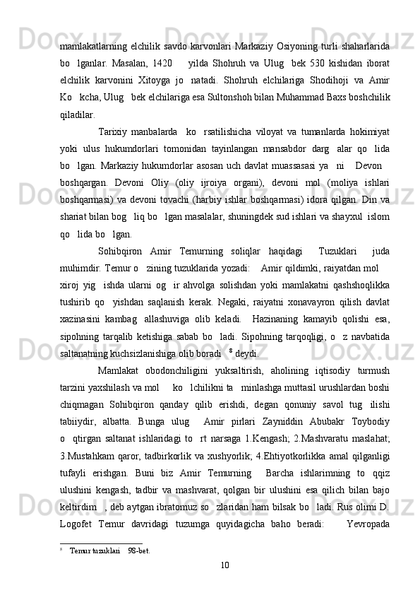 mamlakatlarning   elchilik   savdo   karvonlari   Markaziy   Osiyoning   turli   shaharlarida
bo lganlar.   Masalan,   1420     yilda   Shohruh   va   Ulug bek   530   kishidan   iborat  
elchilik   karvonini   Xitoyga   jo natadi.   Shohruh   elchilariga   Shodihoji   va   Amir	

Ko kcha, Ulug bek elchilariga esa Sultonshoh bilan Muhammad Baxs boshchilik	
 
qiladilar. 
Tarixiy   manbalarda     ko rsatilishicha   viloyat   va   tumanlarda   hokimiyat	

yoki   ulus   hukumdorlari   tomonidan   tayinlangan   mansabdor   darg alar   qo lida	
 
bo lgan. Markaziy  hukumdorlar  asosan   uch  davlat  muassasasi  ya ni   Devon	
   
boshqargan.   Devoni   Oliy   (oliy   ijroiya   organi),   devoni   mol   (moliya   ishlari
boshqarmasi)   va   devoni   tovachi   (harbiy   ishlar   boshqarmasi)   idora   qilgan.   Din   va
shariat bilan bog liq bo lgan masalalar, shuningdek sud ishlari va shayxul  islom	
 
qo lida bo lgan. 	
 
Sohibqiron   Amir   Temurning   soliqlar   haqidagi   Tuzuklari   juda	
 
muhimdir. Temur o zining tuzuklarida yozadi:  Amir qildimki, raiyatdan mol 	
  
xiroj   yig ishda   ularni   og ir   ahvolga   solishdan   yoki   mamlakatni   qashshoqlikka	
 
tushirib   qo yishdan   saqlanish   kerak.   Negaki,   raiyatni   xonavayron   qilish   davlat	

xazinasini   kambag allashuviga   olib   keladi.     Hazinaning   kamayib   qolishi   esa,	

sipohning   tarqalib   ketishiga   sabab   bo ladi.   Sipohning   tarqoqligi,   o z   navbatida	
 
saltanatning kuchsizlanishiga olib boradi	
 8
 deydi. 
Mamlakat   obodonchiligini   yuksaltirish,   aholining   iqtisodiy   turmush
tarzini yaxshilash va mol   ko lchilikni ta minlashga muttasil urushlardan boshi	
  
chiqmagan   Sohibqiron   qanday   qilib   erishdi,   degan   qonuniy   savol   tug ilishi	

tabiiydir,   albatta.   Bunga   ulug   Amir   pirlari   Zayniddin   Abubakr   Toybodiy	

o qtirgan   saltanat   ishlaridagi   to rt   narsaga   1.Kengash;   2.Mashvaratu   maslahat;	
 
3.Mustahkam   qaror,   tadbirkorlik   va   xushyorlik;   4.Ehtiyotkorlikka   amal   qilganligi
tufayli   erishgan.   Buni   biz   Amir   Temurning   Barcha   ishlarimning   to qqiz	
 
ulushini   kengash,   tadbir   va   mashvarat,   qolgan   bir   ulushini   esa   qilich   bilan   bajo
keltirdim , deb aytgan ibratomuz so zlaridan ham bilsak bo ladi. Rus olimi D.	
  
Logofet   Temur   davridagi   tuzumga   quyidagicha   baho   beradi:     Yevropada	

8
  Temur tuzuklari  98-bet.	
 
10 