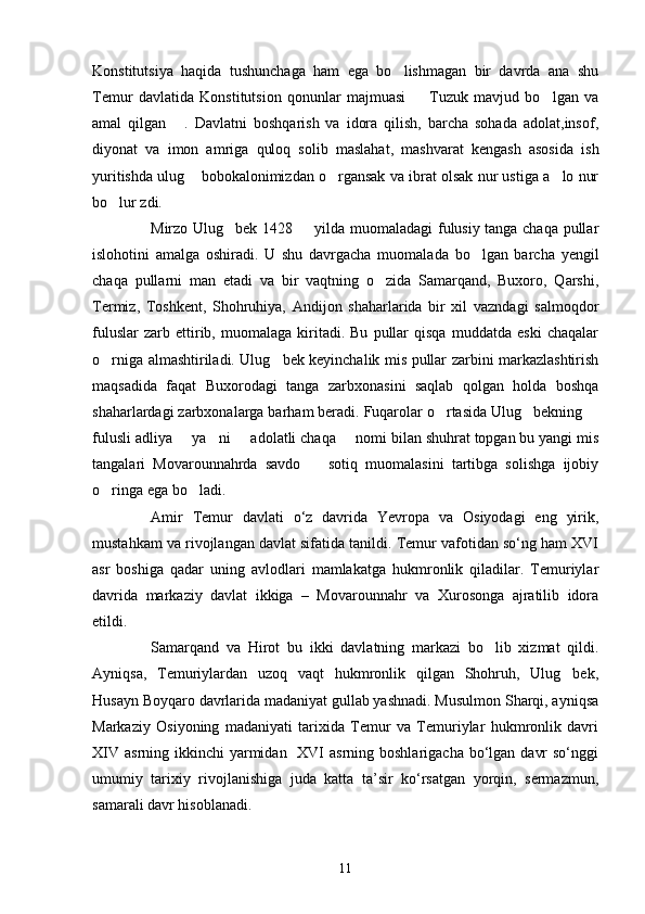 Konstitutsiya   haqida   tushunchaga   ham   ega   bo lishmagan   bir   davrda   ana   shu
Temur   davlatida   Konstitutsion   qonunlar   majmuasi     Tuzuk   mavjud   bo lgan   va	
 
amal   qilgan   .   Davlatni   boshqarish   va   idora   qilish,   barcha   sohada   adolat,insof,	

diyonat   va   imon   amriga   quloq   solib   maslahat,   mashvarat   kengash   asosida   ish
yuritishda ulug  bobokalonimizdan o rgansak va ibrat olsak nur ustiga a lo nur	
  
bo lur zdi. 	

Mirzo Ulug bek 1428   yilda muomaladagi fulusiy tanga chaqa pullar	
 
islohotini   amalga   oshiradi.   U   shu   davrgacha   muomalada   bo lgan   barcha   yengil	

chaqa   pullarni   man   etadi   va   bir   vaqtning   o zida   Samarqand,   Buxoro,   Qarshi,	

Termiz,   Toshkent,   Shohruhiya,   Andijon   shaharlarida   bir   xil   vazndagi   salmoqdor
fuluslar   zarb  ettirib,  muomalaga   kiritadi.   Bu   pullar   qisqa   muddatda   eski   chaqalar
o rniga almashtiriladi. Ulug bek keyinchalik mis pullar zarbini markazlashtirish	
 
maqsadida   faqat   Buxorodagi   tanga   zarbxonasini   saqlab   qolgan   holda   boshqa
shaharlardagi zarbxonalarga barham beradi. Fuqarolar o rtasida Ulug bekning 	
  
fulusli adliya   ya ni   adolatli chaqa   nomi bilan shuhrat topgan bu yangi mis	
   
tangalari   Movarounnahrda   savdo     sotiq   muomalasini   tartibga   solishga   ijobiy	

o ringa ega bo ladi. 	
 
Amir   Temur   davlati   o‘z   davrida   Yevropa   va   Osiyodagi   eng   yirik,
mustahkam va rivojlangan davlat sifatida tanildi. Temur vafotidan so‘ng ham XVΙ
asr   boshiga   qadar   uning   avlodlari   mamlakatga   hukmronlik   qiladilar.   Temuriylar
davrida   markaziy   davlat   ikkiga   –   Movarounnahr   va   Xurosonga   ajratilib   idora
etildi. 
Samarqand   va   Hirot   bu   ikki   davlatning   markazi   bo lib   xizmat   qildi.	

Ayniqsa,   Temuriylardan   uzoq   vaqt   hukmronlik   qilgan   Shohruh,   Ulug bek,	

Husayn Boyqaro davrlarida madaniyat gullab yashnadi. Musulmon Sharqi, ayniqsa
Markaziy   Osiyoning   madaniyati   tarixida   Temur   va   Temuriylar   hukmronlik   davri
XΙV  asrning ikkinchi  yarmidan   XVΙ  asrning boshlarigacha  bo‘lgan  davr  so‘nggi
umumiy   tarixiy   rivojlanishiga   juda   katta   ta’sir   ko‘rsatgan   yorqin,   sermazmun,
samarali davr hisoblanadi.
11 