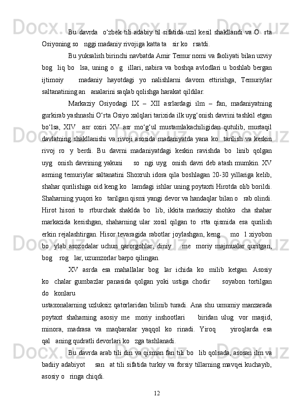 Bu   davrda     o‘zbek   tili   adabiy   til   sifatida   uzil   kesil   shakllandi   va   O rta
Osiyoning so nggi madaniy rivojiga katta ta sir ko rsatdi.	
  
Bu yuksalish birinchi navbatda Amir Temur nomi va faoliyati bilan uzviy
bog liq   bo lsa,   uning   o g illari,   nabira   va   boshqa   avlodlari   u   boshlab   bergan	
   
ijtimoiy     madaniy   hayotdagi   yo nalishlarni   davom   ettirishga,   Temuriylar	
 
saltanatining an analarini saqlab qolishga harakat qildilar.	

Markaziy   Osiyodagi   ΙX   –   XΙΙ   asrlardagi   ilm   –   fan,   madaniyatning
gurkirab yashnashi O‘rta Osiyo xalqlari tarixida ilk uyg‘onish davrini tashkil etgan
bo‘lsa,   XΙV     asr   oxiri   XV   asr   mo‘g‘ul   mustamlakachiligidan   qutulib,   mustaqil
davlatning  shakllanishi   va  rivoji  asosida   madaniyatda  yana  ko tarilish  va  keskin	

rivoj   ro y   berdi.   Bu   davrni   madaniyatdagi   keskin   ravishda   bo linib   qolgan	
 
uyg onish  davrining  yakuni     so ngi  uyg onish   davri  deb   atash  mumkin.  XV	
   
asrning  temuriylar   saltanatini   Shoxruh  idora  qila   boshlagan   20-30  yillariga  kelib,
shahar qurilishiga oid keng ko lamdagi ishlar uning poytaxti Hirotda olib borildi.	

Shaharning yuqori ko tarilgan qismi yangi devor va handaqlar bilan o rab olindi.	
 
Hirot   hisori   to rtburchak   shaklda   bo lib,   ikkita   markaziy   shohko cha   shahar	
  
markazida   kesishgan,   shaharning   ular   xosil   qilgan   to rtta   qismida   esa   qurilish	

erkin  rejalashtirgan. Hisor  tevaragida  rabotlar  joylashgan,   keng    mo l  xiyobon	
 
bo ylab   asozodalar   uchun   qarorgohlar,   diniy     me moriy   majmualar   quritgan,	
  
bog  rog lar, uzumzorlar barpo qilingan. 
 
XV   asrda   esa   mahallalar   bog lar   ichida   ko milib   ketgan.   Asosiy	
 
ko chalar   gumbazlar   panasida   qolgan   yoki   ustiga   chodir     soyabon   tortilgan	
 
do konlaru

ustaxonalarning   uzluksiz   qatorlaridan   bilinib   turadi.   Ana   shu   umumiy   manzarada
poytaxt   shaharning   asosiy   me moriy   inshootlari     biridan   ulug vor   masjid,	
  
minora,   madrasa   va   maqbaralar   yaqqol   ko rinadi.   Yiroq     yiroqlarda   esa	
 
qal aning qudratli devorlari ko zga tashlanadi.	
 
Bu davrda arab tili din va qisman fan tili bo lib qolsada, asosan ilm va	

badiiy adabiyot   san at tili sifatida turkiy va forsiy tillarning mavqei kuchayib,	
 
asosiy o ringa chiqdi. 	

12 