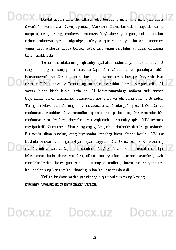 Davlat   ishlari   ham   shu   tillarda   olib   borildi.   Temur   va   Temuriylar   davri
deyarli   bir   yarim   asr   Osiyo,   ayniqsa,   Markaziy   Osiyo   tarixida   nihoyatda   ko p
serqirra,   rang   barang,   madaniy     manaviy   boyliklarni   yaratgani,   xalq   talantlari
uchun   imkoniyat   yarata   olganligi,   turkiy   xalqlar   madaniyati   tarixida   tamoman
yangi   uzoq   asrlarga   ozuqa   bergan   qatlamlar,   yangi   sahifalar   vujudga   keltirgani
bilan mashhurdir.
Temur   mamlakatning   iqtisodiy   qudratini   oshirishga   harakat   qildi.   U
ishg ol   qilgan   xorijiy   mamlakatlardagi   ilm   ahlini   o z   panohiga   oldi.	
 
Movarounnahr   va   Xuroson   shaharlari     obodonchiligi   uchun   jon   kuydirdi.   Rus	

olimi   A.Y.Yakubovskiy   Temurning   bu   sohadagi   ishlari   haqida   yozgan   edi:   U	

yaxshi   hisob   kitoblik   xo jayin   edi.   U   Movarounnahrga   nafaqat   turli   tuman	

boyliklarni   balki   hunarmand,   musavvir,   me mor   va   olimlarni   ham   olib   keldi.	

To g ri Movarounnahrning o zi mutaxassisi va olimlarga boy edi. Lekin fan va	
  
madaniyat   arboblari,   hunarmandlar   qancha   ko p   bo lsa,   hunarmandchilik,	
 
madaniyat   ilm   fan   ham   shuncha   tez   rivojlanadi .   Shunday   qilib   XΙV   asrning

oxiriga kelib Samarqand Sharqning eng go‘zal, obod shaharlaridan biriga aylandi.
Bu   yerda   ulkan   binolar,   keng   hiyobonlar   qurishga   katta   e’tibor   berildi.   XV   asr
boshida   Movarounnahrga   kelgan   ispan   sayyohi   Rui   Ganzales   de   Klavixoning
ma lumotiga   qaraganda,   Samarqandning   boyligi   faqat   oziq     ovqat   mo lligi	
  
bilan   emas   balki   shoyi   matolari,   atlasi,   mo ynadan   qilingan   kiyimlari,   turli	

mamlakatlardan   keltirilgan   son     sanoqsiz   mollari,   bozor   va   maydonlari,	

ko chalarining keng va ko rkamligi bilan ko zga tashlanadi. 	
  
Xullas, bu davr madaniyatining yutuqlari xalqimizning keyingi
madaniy rivojlanishiga katta zamin yaratdi.         
13 