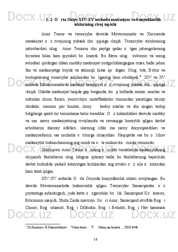 1 . 2. O rta Osiyo XIV-XV asrlarda madaniyat va bunyodkorlik
ishlarining rivoj topishi
Amir   Temur   va   temuriylar   davrida   Movarounnahr   va   Xurosonda
madaniyat   o z   rivojining   yuksak   cho qqisiga   chiqdi.   Temuriylar   sulolasining	
 
yalovbardori   ulug   Amir   Temurni   shu   paytga   qadar   o tgan   jahongirlarning	
 
birontasi   bilan   ham   qiyoslab   bo lmaydi.   Bu   fikrni   ulug   bobomiz   va   uning	
 
avlodlari qoldirgan ulkan moddiy madaniyat yodgorliklarigagina emas, balki jahon
fan   va   madaniyatga   buyuk   va   salmoqli   hissa   qo shgan.   Ulug bek,   Bobur   va	
 
boshqalarning   temuriylar   sulolasidan   bo lganligi   ham   isbotlaydi.	
 9
    XIV   va   XV
asrlarda Movarounnahrda madaniy taraqqiyot o z rivojining yuksak cho qqisiga	
 
chiqdi. Odatda madaniyat haqida gap borganda, ko p hollarda xonlar, amirlar va	

sultonlar   olimu   fuzalo,   yozuvchiyu   mutaffakkirlar   tomonidan   yaratilgan   tarixiy
obidalar,   osmono par   binolar,   ilmiy     badiiy   asarlar   va   shu   singari   tashqi	
 
belgilarga qarab bir tomonlama baho beradilar. O z hokimliklari davrida moddiy	

va   ma naviy   madaniyatning   rivojlanishi   va   ravnaqiga   homiylik   qilgan   davlat	

arboblarini   shaxsiy   sifatlari,   ularning   ichki   ma naviy   dunyoqarashlari   va	

madaniyatlarini   esa   unchalik   e tiborga   olmaydilar.   Haqiqatda   esa   bu   o lchov	
 
madaniylik tushunchasining eng nozik va o ta muhim ko rinishi tomonidir.	
 
Sohibqiron Amir Temur o zining o n ikki tuzuklarida madaniylikning	
 
oliyjanob   fazilatlarini   ulug labgina   qolmay   balki   bu   fazilatlarning   bajarilishi	

davlat   hududida   yashab   kelayotgan   kishilardan   eng   avvalo   o z   oila   a zolaridan	
 
ham talab qilgan. 
XIV-XV   asrlarda   O rta   Osiyoda   bunyodkorlik   ishlari   rivojlangan.   Bu	

davrda   Movarounnahrda   hukmronlik   qilgan   Temuriylar   Samarqandni   o z	

poytaxtiga  aylantirgach,   juda  katta   o zgarishlar   bo ldi.   Samarqand  Ko ksaroy,	
  
Bibixonim masjidi, Shohi Zinda mavzeyi. Go ri Amir, Samarqand atrofida Bog i	
 
Chinor,   Bog ishamol,   Bog i   Dilkusho,   Bog i   Behisht,   Bog i   Nav   hammasi	
   
9
  S h .Karimov, R.Shamsutdinov .   Vatan tarixi .	
    T.:  Sharq nashriyoti , 2010 444b.	 
14 