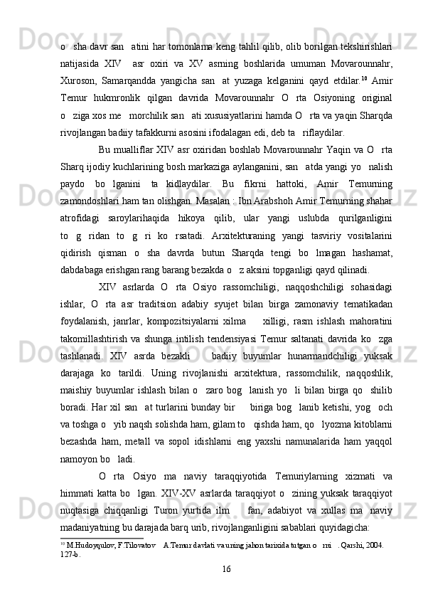 o sha davr san atini har tomonlama keng tahlil qilib, olib borilgan tekshirishlari 
natijasida   XIV     asr   oxiri   va   XV   asrning   boshlarida   umuman   Movarounnahr,
Xuroson,   Samarqandda   yangicha   san at   yuzaga   kelganini   qayd   etdilar.	
 10
  Amir
Temur   hukmronlik   qilgan   davrida   Movarounnahr   O rta   Osiyoning   original	

o ziga xos me morchilik san ati xususiyatlarini hamda O rta va yaqin Sharqda	
   
rivojlangan badiiy tafakkurni asosini ifodalagan edi, deb ta riflaydilar.	

Bu mualliflar XIV asr oxiridan boshlab Movarounnahr  Yaqin va O rta	

Sharq ijodiy kuchlarining bosh markaziga aylanganini, san atda yangi yo nalish	
 
paydo   bo lganini   ta kidlaydilar.   Bu   fikrni   hattoki,   Amir   Temurning	
 
zamondoshlari ham tan olishgan. Masalan : Ibn Arabshoh Amir Temurning shahar
atrofidagi   saroylarihaqida   hikoya   qilib,   ular   yangi   uslubda   qurilganligini
to g ridan   to g ri   ko rsatadi.   Arxitekturaning   yangi   tasviriy   vositalarini	
    
qidirish   qisman   o sha   davrda   butun   Sharqda   tengi   bo lmagan   hashamat,	
 
dabdabaga erishgan rang barang bezakda o z aksini topganligi qayd qilinadi.	

XIV   asrlarda   O rta   Osiyo   rassomchiligi,   naqqoshchiligi   sohasidagi	

ishlar,   O rta   asr   traditsion   adabiy   syujet   bilan   birga   zamonaviy   tematikadan	

foydalanish,   janrlar,   kompozitsiyalarni   xilma     xilligi,   rasm   ishlash   mahoratini	

takomillashtirish   va   shunga   intilish   tendensiyasi   Temur   saltanati   davrida   ko zga	

tashlanadi.   XIV   asrda   bezakli     badiiy   buyumlar   hunarmandchiligi   yuksak	

darajaga   ko tarildi.   Uning   rivojlanishi   arxitektura,   rassomchilik,   naqqoshlik,	

maishiy   buyumlar   ishlash   bilan   o zaro   bog lanish   yo li   bilan   birga   qo shilib	
   
boradi. Har xil  san at  turlarini bunday bir   biriga bog lanib ketishi, yog och	
   
va toshga o yib naqsh solishda ham, gilam to qishda ham, qo lyozma kitoblarni	
  
bezashda   ham,   metall   va   sopol   idishlarni   eng   yaxshi   namunalarida   ham   yaqqol
namoyon bo ladi.

O rta   Osiyo   ma naviy   taraqqiyotida   Temuriylarning   xizmati   va
 
himmati   katta   bo lgan.  XIV-XV  asrlarda   taraqqiyot   o zining   yuksak   taraqqiyot	
 
nuqtasiga   chiqqanligi   Turon   yurtida   ilm     fan,   adabiyot   va   xullas   ma naviy	
 
madaniyatning bu darajada barq urib, rivojlanganligini sabablari quyidagicha: 
10
  M. H udoyqulov, F.Tilovatov  A.Temur davlati va uning jahon tarixida tutgan o rni . Qarshi, 2004. 	
  
127-b.
16 