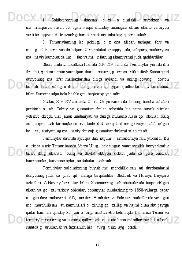 1.   Sohibqironning   shaxsan   o zi   o qimishli,   savodxon   va 
ma rifatparvar   inson   bo lgan.   Faqat   shunday   insongina   olimu   ulamo   va   ziyoli	
 
yurti taraqqiyoti el farovonligi hamda madaniy sohadagi qadrini biladi.
2.   Temuriylarning   ko pchiligi   o z   ona   tilidan   tashqari   fors   va	
 
mo g ul tillarini yaxshi bilgan. U mamlakat taraqqiyotida, xalqning madaniy va	
 
ma naviy kamolotida ilm   fan va ma rifatning ahamiyatini juda qadrlardilar.
  
Shuni alohida takidlash lozimki XIV-XV asrlarda Temuriylar yurtida ilm
fan ahli, ijodkor uchun yaratilgan shart   sharoit, g amxo rlik tufayli Samarqand	
  
dunyoning   ma rifat   markazlaridan   biriga   aylandi   va   uning   dovrug   doston	
 
bo ldi.   Buni   eshitgan   ilm     fanga   havas   qo ygan   ijodkorlar   o z   tashabbusi	
   
bilan Samarqandga kela boshlagani haqiqatga yaqindir. 
Xullas, XIV-XV asrlarda O rta Osiyo zaminida fanning barcha sohalari	

gurkirab   o sdi.   Tabiiy   va   gumanitar   fanlar   sohasida   bir   qator   buyuk   olimlar	

yetishib   chiqdi,   ular   jahon   madaniyati   va   faniga   munosib   hissa   qo shdilar.   Xalq	

xo jaligini  turli   tarmoqlarini  rivojlantirishda  aniq  fanlarning  rivojini   talab qilgan	

bo lsa, jamiyatning ma naviy ehtiyoji gumanitar fanlarni talab etardi. 
 
Temuriylar davrida ayniqsa ilmi   n ujum   astranomiya fani yuksaldi. Bu	

o rinda Amir Temur hamda Mirzo Ulug bek singari yaratuvchilik bunyodkorlik	
 
bilan   shug ullanadi.   Xalq   va   davlat   ehtiyoji   uchun   juda   ko plab   binolar,	
 
hammomlar, karvonsaroylar, sardobalar qurdiradi. 
Temuriylar   xalqimizning   buyuk   me morchilik   san ati   durdonalarini	
 
dunyoning   juda   ko plab   qit alariga   tarqatadilar.   Shohruh   va   Husayn   Boyqaro	
 
avlodlari,   A.Navoiy   hazratlari   bilan   Xurosonning   turli   shaharlarida   barpo   etilgan
ulkan   va   go zal   tarixiy   obidalar,   boburiylar   sulolasining   to   1858-yillarga   qadar	

o tgan davr mobaynida Afg oniston, Hindiston va Pokiston hududlarida yaratgan	
 
me morchiliksan ati namunalari o zining go zalligi va hajmi bilan shu paytga	
   
qadar ham har qanday ko zni o ziga maftun etib kelmoqda. Bu narsa Temur va	
 
temuriylar naslining va bizning qalbimizda o z ota bobo avlodlarimiz bilan haqli	

suratda g ururlanish va faxrlanish his   tuyg usini uyg otadi.	
   
17 
