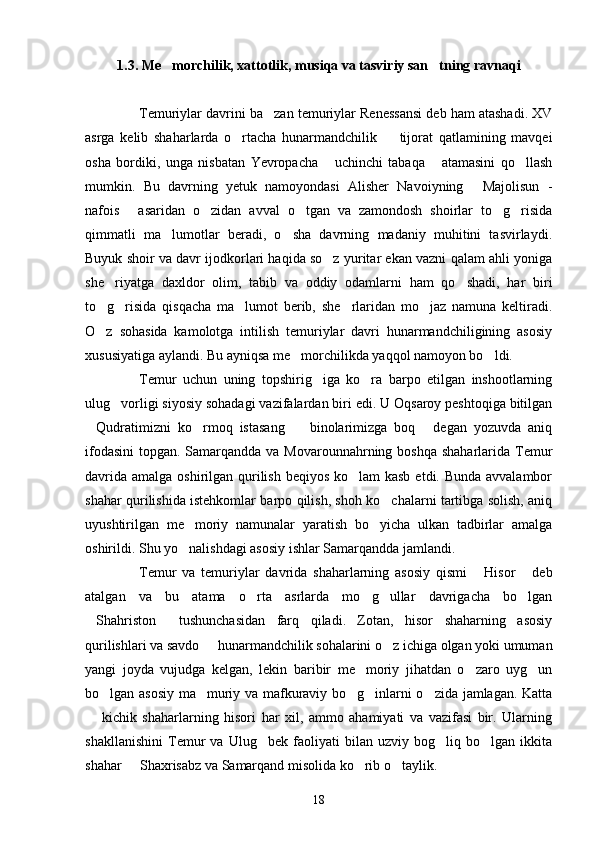 1.3. Me morchilik, xattotlik, musiqa va tasviriy san tning ravnaqi 
Temuriylar davrini ba zan temuriylar Renessansi deb ham atashadi. XV	

asrga   kelib   shaharlarda   o rtacha   hunarmandchilik     tijorat   qatlamining   mavqei	
 
osha   bordiki,   unga   nisbatan   Yevropacha   uchinchi   tabaqa   atamasini   qo llash	
  
mumkin.   Bu   davrning   yetuk   namoyondasi   Alisher   Navoiyning   Majolisun   -	

nafois   asaridan   o zidan   avval   o tgan   va   zamondosh   shoirlar   to g risida	
    
qimmatli   ma lumotlar   beradi,   o sha   davrning   madaniy   muhitini   tasvirlaydi.	
 
Buyuk shoir va davr ijodkorlari haqida so z yuritar ekan vazni qalam ahli yoniga	

she riyatga   daxldor   olim,   tabib   va   oddiy   odamlarni   ham   qo shadi,   har   biri	
 
to g risida   qisqacha   ma lumot   berib,   she rlaridan   mo jaz   namuna   keltiradi.
    
O z   sohasida   kamolotga   intilish   temuriylar   davri   hunarmandchiligining   asosiy

xususiyatiga aylandi. Bu ayniqsa me morchilikda yaqqol namoyon bo ldi.	
 
Temur   uchun   uning   topshirig iga   ko ra   barpo   etilgan   inshootlarning	
 
ulug vorligi siyosiy sohadagi vazifalardan biri edi. U Oqsaroy peshtoqiga bitilgan	

Qudratimizni   ko rmoq   istasang     binolarimizga   boq   degan   yozuvda   aniq	
   
ifodasini  topgan. Samarqandda va Movarounnahrning boshqa  shaharlarida Temur
davrida amalga oshirilgan qurilish beqiyos ko lam kasb  etdi. Bunda avvalambor	

shahar qurilishida istehkomlar barpo qilish, shoh ko chalarni tartibga solish, aniq	

uyushtirilgan   me moriy   namunalar   yaratish   bo yicha   ulkan   tadbirlar   amalga	
 
oshirildi. Shu yo nalishdagi asosiy ishlar Samarqandda jamlandi.

Temur   va   temuriylar   davrida   shaharlarning   asosiy   qismi   Hisor   deb	
 
atalgan   va   bu   atama   o rta   asrlarda   mo g ullar   davrigacha   bo lgan	
   
Shahriston   tushunchasidan   farq   qiladi.   Zotan,   hisor   shaharning   asosiy	
 
qurilishlari va savdo   hunarmandchilik sohalarini o z ichiga olgan yoki umuman	
 
yangi   joyda   vujudga   kelgan,   lekin   baribir   me moriy   jihatdan   o zaro   uyg un	
  
bo lgan asosiy ma muriy va mafkuraviy bo g inlarni o zida jamlagan. Katta	
    
  kichik   shaharlarning   hisori   har   xil,   ammo   ahamiyati   va   vazifasi   bir.   Ularning	

shakllanishini   Temur   va   Ulug bek   faoliyati   bilan   uzviy   bog liq   bo lgan   ikkita	
  
shahar   Shaxrisabz va Samarqand misolida ko rib o taylik.	
  
18 