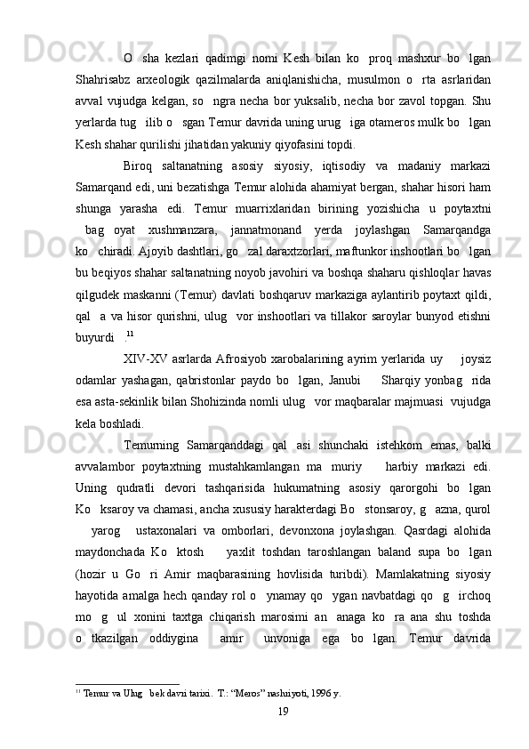 O sha   kezlari   qadimgi   nomi   Kesh   bilan   ko proq   mashxur   bo lgan  
Shahrisabz   arxeologik   qazilmalarda   aniqlanishicha,   musulmon   o rta   asrlaridan	

avval   vujudga   kelgan,   so ngra   necha   bor   yuksalib,   necha   bor   zavol   topgan.   Shu	

yerlarda tug ilib o sgan Temur davrida uning urug iga otameros mulk bo lgan	
   
Kesh shahar qurilishi jihatidan yakuniy qiyofasini topdi.
Biroq   saltanatning   asosiy   siyosiy,   iqtisodiy   va   madaniy   markazi
Samarqand edi, uni bezatishga Temur alohida ahamiyat bergan, shahar hisori ham
shunga   yarasha   edi.   Temur   muarrixlaridan   birining   yozishicha   u   poytaxtni
bag oyat   xushmanzara,   jannatmonand   yerda   joylashgan   Samarqandga	
 
ko chiradi. Ajoyib dashtlari, go zal daraxtzorlari, maftunkor inshootlari bo lgan	
  
bu beqiyos shahar saltanatning noyob javohiri va boshqa shaharu qishloqlar havas
qilgudek maskanni  (Temur) davlati  boshqaruv markaziga aylantirib poytaxt  qildi,
qal a  va hisor   qurishni,  ulug vor  inshootlari   va tillakor  saroylar   bunyod etishni
 
buyurdi .	
 11
 
XIV-XV  asrlarda  Afrosiyob  xarobalarining  ayrim  yerlarida   uy    joysiz	

odamlar   yashagan,   qabristonlar   paydo   bo lgan,   Janubi     Sharqiy   yonbag rida	
  
esa asta-sekinlik bilan Shohizinda nomli ulug vor maqbaralar majmuasi  vujudga	

kela boshladi.
Temurning   Samarqanddagi   qal asi   shunchaki   istehkom   emas,   balki	

avvalambor   poytaxtning   mustahkamlangan   ma muriy     harbiy   markazi   edi.	
 
Uning   qudratli   devori   tashqarisida   hukumatning   asosiy   qarorgohi   bo lgan	

Ko ksaroy va chamasi, ancha xususiy harakterdagi Bo stonsaroy, g azna, qurol	
  
  yarog   ustaxonalari   va   omborlari,   devonxona   joylashgan.   Qasrdagi   alohida	
 
maydonchada   Ko ktosh     yaxlit   toshdan   taroshlangan   baland   supa   bo lgan	
  
(hozir   u   Go ri   Amir   maqbarasining   hovlisida   turibdi).   Mamlakatning   siyosiy	

hayotida   amalga   hech   qanday   rol   o ynamay   qo ygan   navbatdagi   qo g irchoq	
   
mo g ul   xonini   taxtga   chiqarish   marosimi   an anaga   ko ra   ana   shu   toshda	
   
o tkazilgan   oddiygina   amir   unvoniga   ega   bo lgan.   Temur   davrida	
   
11
  Temur va Ulug bek davri tarixi.  Т.: “Meros” nashri	
 yoti,  1996   y.
19 