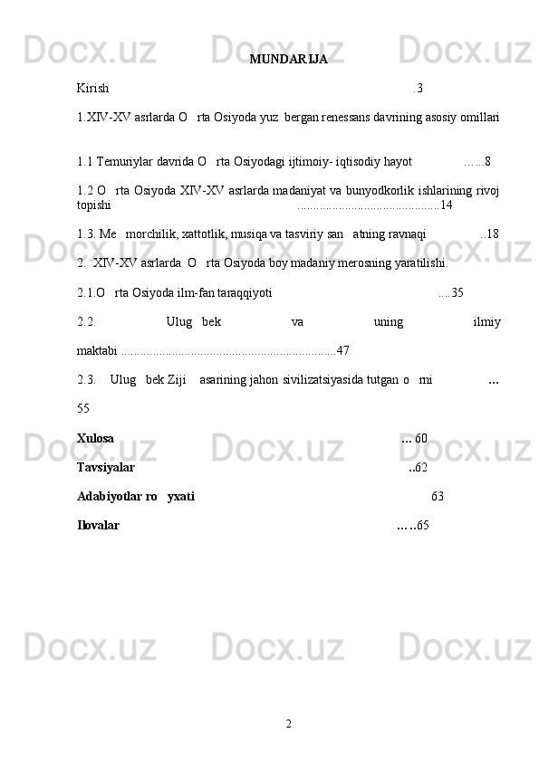 MUNDARIJA
K irish .3
1. XIV-XV  asrlarda   O rta	
   Osiyoda   yuz    bergan   renessans   davrining   asosiy   omillari
1. 1  Temuriylar davrida O rta Osiyodagi ijtimoiy- iqtisodiy hayot …	
  ...8
1. 2   O rta Osiyoda XIV-XV asrlarda madaniyat va bunyodkorlik ishlarining rivoj	

topishi  .......................................
 ......14
1.3. Me morchilik, xattotlik, musiqa va tasviriy san atning ravnaqi  ..18
  
2.  XIV-XV asrlarda  O rta Osiyoda boy madaniy merosning yaratilishi.	

2.1.O rta Osiyoda ilm-fan taraqqiyoti  ....35	
 
2.2.   Ulug bek   va   uning   ilmiy	

maktabi ....................................................................47
2 . 3.   Ulug bek Ziji  asarining jahon sivilizatsiyasida tutgan o rni	
      …	
55
Xulosa  …	
 60
Tavsiyalar ..	
 62
Adabiyotlar ro yxati	
   6	 3
Ilovalar  …..	
 65
2 