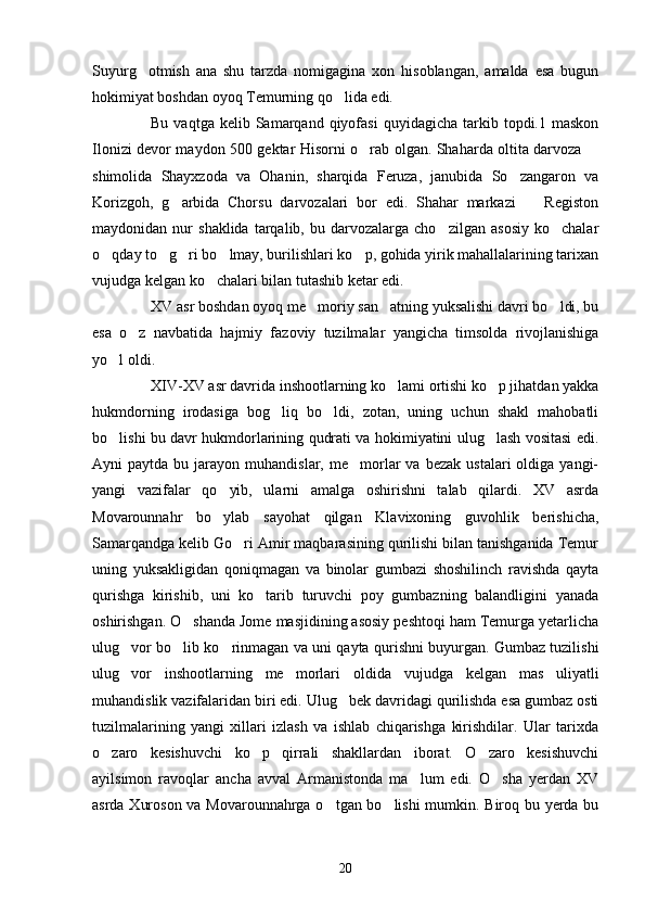 Suyurg otmish   ana   shu   tarzda   nomigagina   xon   hisoblangan,   amalda   esa   bugun
hokimiyat boshdan oyoq Temurning qo lida edi.	

Bu  vaqtga  kelib  Samarqand  qiyofasi  quyidagicha   tarkib  topdi.1  maskon
Ilonizi devor maydon 500 gektar Hisorni o rab olgan. Shaharda oltita darvoza 	
 
shimolida   Shayxzoda   va   Ohanin,   sharqida   Feruza,   janubida   So zangaron   va	

Korizgoh,   g arbida   Chorsu   darvozalari   bor   edi.   Shahar   markazi     Registon	
 
maydonidan  nur   shaklida   tarqalib,   bu  darvozalarga   cho zilgan   asosiy   ko chalar	
 
o qday to g ri bo lmay, burilishlari ko p, gohida yirik mahallalarining tarixan	
    
vujudga kelgan ko chalari bilan tutashib ketar edi.	

XV asr boshdan oyoq me moriy san atning yuksalishi davri bo ldi, bu	
  
esa   o z   navbatida   hajmiy   fazoviy   tuzilmalar   yangicha   timsolda   rivojlanishiga	

yo l oldi.	

XIV-XV asr davrida inshootlarning ko lami ortishi ko p jihatdan yakka	
 
hukmdorning   irodasiga   bog liq   bo ldi,   zotan,   uning   uchun   shakl   mahobatli	
 
bo lishi bu davr hukmdorlarining qudrati va hokimiyatini ulug lash vositasi edi.	
 
Ayni   paytda  bu  jarayon  muhandislar,  me morlar  va  bezak   ustalari  oldiga  yangi-	

yangi   vazifalar   qo yib,   ularni   amalga   oshirishni   talab   qilardi.   XV   asrda	

Movarounnahr   bo ylab   sayohat   qilgan   Klavixoning   guvohlik   berishicha,

Samarqandga kelib Go ri Amir maqbarasining qurilishi bilan tanishganida Temur	

uning   yuksakligidan   qoniqmagan   va   binolar   gumbazi   shoshilinch   ravishda   qayta
qurishga   kirishib,   uni   ko tarib   turuvchi   poy   gumbazning   balandligini   yanada	

oshirishgan. O shanda Jome masjidining asosiy peshtoqi ham Temurga yetarlicha	

ulug vor bo lib ko rinmagan va uni qayta qurishni buyurgan. Gumbaz tuzilishi	
  
ulug vor   inshootlarning   me morlari   oldida   vujudga   kelgan   mas uliyatli
  
muhandislik vazifalaridan biri edi. Ulug bek davridagi qurilishda esa gumbaz osti	

tuzilmalarining   yangi   xillari   izlash   va   ishlab   chiqarishga   kirishdilar.   Ular   tarixda
o zaro   kesishuvchi   ko p   qirrali   shakllardan   iborat.   O zaro   kesishuvchi	
  
ayilsimon   ravoqlar   ancha   avval   Armanistonda   ma lum   edi.   O sha   yerdan   XV	
 
asrda Xuroson va Movarounnahrga o tgan bo lishi  mumkin. Biroq bu yerda bu	
 
20 