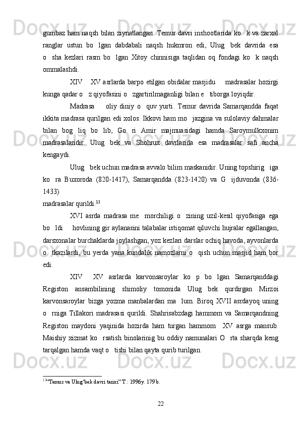 gumbaz ham naqsh bilan ziynatlangan. Temur davri inshootlarida ko k va zarxal
ranglar   ustun   bo lgan   dabdabali   naqsh   hukmron   edi,   Ulug bek   davrida   esa	
 
o sha   kezlari   rasm   bo lgan   Xitoy   chinnisiga   taqlidan   oq   fondagi   ko k   naqsh	
  
ommalashdi.
XIV  XV asrlarda barpo etilgan obidalar masjidu   madrasalar hozirgi	
 
kunga qadar o z qiyofasini o zgartirilmaganligi bilan e tiborga loyiqdir.
  
Madrasa     oliy   diniy   o quv   yurti.   Temur   davrida   Samarqandda   faqat	
 
ikkita madrasa qurilgan edi xolos. Ikkovi ham mo jazgina va sulolaviy dahmalar	

bilan   bog liq   bo lib,   Go ri   Amir   majmuasidagi   hamda   Saroymulkxonim	
  
madrasalaridir.   Ulug bek   va   Shohrux   davrlarida   esa   madrasalar   safi   ancha	

kengaydi. 
Ulug bek uchun madrasa avvalo bilim maskanidir. Uning topshirig iga	
 
ko ra   Buxoroda   (820-1417),   Samarqandda   (823-1420)   va   G ijduvonda   (836-	
 
1433) 
madrasalar qurildi. 12
 
XVI   asrda   madrasa   me morchiligi   o zining   uzil-kesil   qiyofasiga   ega	
 
bo ldi   hovlining gir aylanasini talabalar istiqomat qiluvchi hujralar egallangan,	
 
darsxonalar burchaklarda joylashgan, yoz kezlari darslar ochiq havoda, ayvonlarda
o tkazilardi,   bu   yerda   yana   kundalik   namozlarni   o qish   uchun   masjid   ham   bor
 
edi.
XIV   XV   asrlarda   karvonsaroylar   ko p   bo lgan   Samarqanddagi	
  
Registon   ansambilining   shimoliy   tomonida   Ulug bek   qurdirgan   Mirzoi	

karvonsaroylar   bizga   yozma   manbalardan   ma lum.   Biroq   XVII   asrdayoq   uning	

o rniga   Tillakori   madrasasi   qurildi.   Shahrisabzdagi   hammom   va   Samarqandning	

Registon   maydoni   yaqinida   hozirda   ham   turgan   hammom     XV   asrga   mansub.
Maishiy  xizmat   ko rsatish   binolarinig  bu oddiy  namunalari  O rta sharqda  keng	
 
tarqalgan hamda vaqt o tishi bilan qayta qurib turilgan.                                	

12
”Temur va Ulug‘bek davri tarixi” T.: 1996y. 179 b.
22 