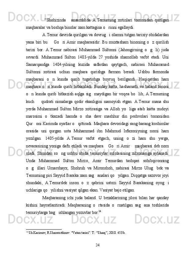   “Shohizinda   ansamblida   A.Temurning   xotinlari   tomonidan   qurilgan
maqbaralar va boshqa binolar xam kattagina o rinni egallaydi.	

A.Temur davrida qurilgan va dovrug i olamni tutgan tarixiy obidalardan

yana   biri   bu    Go ri   Amir   maqbarasidir.   Bu   muxtasham   binoning  o z   qurilish	
  
tarixi   bor.   A.Temur   nabirasi   Muhammad   Sultonni   (Jahongirning   o g li)   juda	
 
sevardi.   Muhammad   Sulton   1403-yilda   27   yoshida   shamollab   vafot   etadi.   Uni
Samarqandga   1404-yilning   kuzida   safardan   qaytgach,   nabirasi   Muhammad
Sultonni   xotirasi   uchun   maqbara   qurishga   farmon   beradi.   Ushbu   farmonda
maqbarani   o n   kunda   qurib   tugatishga   buyruq   berilgandi.   Haqiqatdan   ham	

maqbara o n kunda qurib bitkaziladi. Bunday katta, hashamatli va baland binoni	

o n   kunda   qurib   bitkazish   aqlga   sig maydigan   bir   voqea   bo lib,   A.Temurning	
  
kuch     qudrati   nimalarga   qodir   ekanligini   namoyish   etgan.   A.Temur   mana   shu	

yerda   Muhammad   Sulton   Mirzo   xotirasiga   va   Alloh   yo liga   atab   katta   xudoyi	

marosimi   o tkazadi   hamda   o sha   davr   mashhur   din   peshvolari   tomonidan	
 
Qur oni Karimda oyatlar o qittiradi. Maqbara devoridagi rang-barang koshimlar	
 
orasida   uni   qurgan   usta   Muhammad   ibn   Mahmud   Isfaxoniyning   nomi   ham
yozilgan.   1405-yilda   A.Temur   vafot   etgach,   uning   o zi   ham   shu   yerga,	

nevarasining yoniga dafn etiladi va maqbara  Go ri Amir  maqbarasi deb nom	
  
oladi.   Shundan   so ng   ushbu   obida   temuriylar   sulolasining   xilxonasiga   aylanadi.	

Unda   Muhammad   Sulton   Mirzo,   Amir   Temurdan   tashqari   sohibqironning
o g illari   Umarshayx,   Shohruh   va   Mironshoh,   nabirasi   Mirzo   Ulug bek   va	
  
Temurning piri Sayyid Baraka xam sag analari qo yilgan. Diqqatga sazovor joyi	
 
shundaki,   A.Temurdek   inson   o z   qabrini   ustozi   Sayyid   Barakaning   oyog i	
 
uchlariga qo yilishni vasiyat qilgan ekan. Vasiyat bajo etilgan.	

Maqbaraning   ichi   juda   baland.   U   bezaklarining   jilosi   bilan   har   qanday
kishini   hayratlantiradi.   Maqbaraning   o rtasida   o rnatilgan   sag ana   toshlarida	
  
temuriylarga bag ishlangan yozuvlar bor.	
 14
14
  Sh.Karimov, R.Shamsutdinov .  “Vatan tarixi”. T.: “Sharq”, 2010. 453 b.
24 