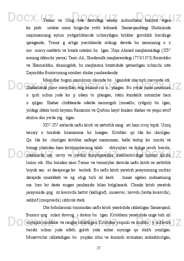 Temur   va   Ulug bek   davridagi   asosiy   inshootlarni   bunyod   etgan
ko plab     ustalar   nomi   bizgacha   yetib   kelmadi.   Samarqanddagi   Shohizinda	

majmuasining   ayrim   yodgorliklarida   uchraydigan   bitiklar   guvohlik   berishiga
qaraganda,   Temur   g arbga   yurishlarida   oldingi   davrda   bu   zaminning   o z	
 
me moriy maktabi va bezak ustalari bo lgan. Xoja Ahmad maqbarasidagi  (XIV	
 
asrning ikkinchi yarmi) Taxri Ali, Shodimulk maqbarasidagi (773/1373) Baxriddin
va   Shamsiddin,   shuningdek,   bu   maqbarani   bezatishda   qatnashgan   uchinchi   usta
Zayniddin Buxoriyning nomlari shular jumlasidandir.
Masjidlar bugun musulmon olamida bo lganidek ular turli mavqeda edi.	

Shaharlarda   jome   masjidlari   eng   muhim   rol   o ynagan.   Bu   yerda   juma   nomozini	

o qish   uchun   juda   ko p   odam   to plangan,   lekin   kundalik   nomozlar   ham	
  
o qilgan.   Shahar   chekkasida   odatda   namozgoh   (musallo,   iydgox)   bo lgan,
 
yildagi ikkita bosh bayram Ramazon va Qurbon hayit kunlari shahar va yaqin atrof
aholisi shu yerda yig ilgan. 	

XIV-XV asrlarda nafis kitob va xattotlik sang ati ham rivoj topdi. Uzoq	

tarixiy   o tmishda   bosmaxona   bo lmagan.   Kitoblar   qo lda   ko chirilgan.	
   
Qo lda   ko chirilgan   kitoblar   nafaqat   mazmunan,   balki   tashqi   ko rinishi   va	
  
bezagi   jihatidan   ham   kitobxonlarning   talab     ehtiyojlari   va   didiga   javob   berishi,	

odamlarda   ma naviy   va   estetik   dunyoqarashni   shakllantirishga   xizmat   qilishi	

lozim  edi. Shu boisdan xam  Temur  va  temuriylar  davrida  nafis  kitob va xattotlik
buyuk san at darajasiga ko tariladi. Bu nafis kitob yaratish jarayonining mislsiz	
 
darajada   murakkab   va   og irligi   turli   xil   kasb     hunar   egalari   mehnatining	
 
ma lum   bir   dasta   singari   jamlanishi   bilan   belgilanadi.   Chunki   kitob   yaratish	

jarayonida qog oz kesuvchi hattot (kalligraf), musavvir, lavvoh (lavha kesuvchi),	

sahhof (muqovachi) ishtirok etadi.
Ota-bobolarimiz tomonidan nafis kitob yaratishda ishlatilgan Samarqand,
Buxoro qog ozlari dovrug i doston bo lgan. Kitoblarni yaratishda unga turli xil	
  
suyuqlik moddalar va ranglar ishlatilgan. Kitobdan yoqimli va xushbo y xid kelib	

turishi   uchun   juda   sifatli   gulob   yoki   anbar   siyoxga   qo shilib   yozilgan.	

Musavvirlar   ishlatadigan   bo yoqdan   oltin   va   kumush   eritmalari   aralashtirilgan,	

25 