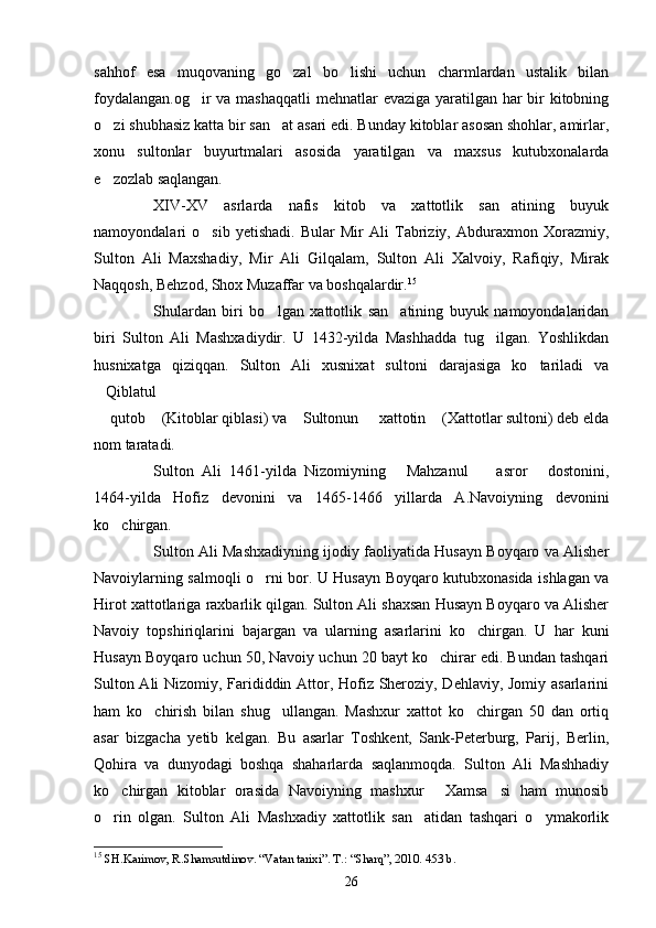 sahhof   esa   muqovaning   go zal   bo lishi   uchun   charmlardan   ustalik   bilan 
foydalangan.og ir  va mashaqqatli  mehnatlar evaziga yaratilgan har  bir kitobning	

o zi shubhasiz katta bir san at asari edi. Bunday kitoblar asosan shohlar, amirlar,	
 
xonu   sultonlar   buyurtmalari   asosida   yaratilgan   va   maxsus   kutubxonalarda
e zozlab saqlangan.

XIV-XV   asrlarda   nafis   kitob   va   xattotlik   san atining   buyuk	

namoyondalari   o sib   yetishadi.   Bular   Mir   Ali   Tabriziy,   Abduraxmon   Xorazmiy,	

Sulton   Ali   Maxshadiy,   Mir   Ali   Gilqalam,   Sulton   Ali   Xalvoiy,   Rafiqiy,   Mirak
Naqqosh, Behzod, Shox Muzaffar va boshqalardir. 15
Shulardan   biri   bo lgan   xattotlik   san atining   buyuk   namoyondalaridan	
 
biri   Sulton   Ali   Mashxadiydir.   U   1432-yilda   Mashhadda   tug ilgan.   Yoshlikdan	

h usnixatga   qiziqqan.   Sulton   Ali   xusnixat   sultoni   darajasiga   ko tariladi   va	

Qiblatul 	

 qutob  (Kitoblar qiblasi) va  Sultonun   xattotin  (Xattotlar sultoni) deb elda
    
nom taratadi. 
Sulton   Ali   1461-yilda   Nizomiyning   Mahzanul     asror   dostonini,	
  
1464-yilda   Hofiz   devonini   va   1465-1466   yillarda   A.Navoiyning   devonini
ko chirgan.	

Sulton Ali Mashxadiyning ijodiy faoliyatida Husayn Boyqaro va Alisher
Navoiylarning salmoqli o rni bor. U Husayn Boyqaro kutubxonasida ishlagan va	

Hirot xattotlariga raxbarlik qilgan. Sulton Ali shaxsan Husayn Boyqaro va Alisher
Navoiy   topshiriqlarini   bajargan   va   ularning   asarlarini   ko chirgan.   U   har   kuni	

Husayn Boyqaro uchun 50, Navoiy uchun 20 bayt ko chirar edi. Bundan tashqari	

Sulton Ali Nizomiy, Farididdin Attor, Hofiz Sheroziy, Dehlaviy, Jomiy asarlarini
ham   ko chirish   bilan   shug ullangan.   Mashxur   xattot   ko chirgan   50   dan   ortiq	
  
asar   bizgacha   yetib   kelgan.   Bu   asarlar   Toshkent,   Sank-Peterburg,   Parij,   Berlin,
Qohira   va   dunyodagi   boshqa   shaharlarda   saqlanmoqda.   Sulton   Ali   Mashhadiy
ko chirgan   kitoblar   orasida   Navoiyning   mashxur   Xamsa si   ham   munosib	
  
o rin   olgan.   Sulton   Ali   Mashxadiy   xattotlik   san atidan   tashqari   o ymakorlik
  
15
  SH.Karimov, R.Shamsutdinov .  “Vatan tarixi”. T.: “Sharq”, 2010. 453 b.
26 