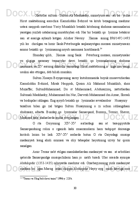 Xattotlar sultoni Sulton Ali Mashxadiy, miniatyura san ati bo yicha   
Hirot   maktabining   asoschisi   Kamoliddin   Behzod   va   kitob   bezagining   mashxur
ustasi naqqosh mavlono Yoriy Muzahhib bezakli kitobning shohona namunalarini
yaratgan yuzlab ustalarning murabbiylari edi. Har bir bezakli qo lyozma betakror	

san at   asariga   aylanib   ketgan.   Alisher   Navoiy   Xamsa sining   896/1492-1493	
  
yili ko chirilgan va hozir Sank-Peterburgda saqlanayotgan nusxasi  miniatyurasiz	

ammo bezakli qo lyozmaning noyob namunasi hisoblanadi.	
 16
Shunday qilib,  Xamsa ning  Sank    Peterburg  nusxasi,  miniatyuralar	
  
yo qligiga   qaramay   temuriylar   davri   bezakli   qo lyozmalarining   shohona	
 
namunasi va XV asrning ikkinchi yarmidagi Hirot maktabining o ziga xos yangi	

usulini aks ettirgan, deb bilish mumkin.
Sulton Xusayn Boyqaroning saroy kutubxonasida buyuk musavvirlardan
Kamoliddin   Behzod,   Mirak   Naqqosh,   Qosim   Ali   Mahmud   Muzahhib,   shox
Muzaffar,   SultonMuhammad,   Do st   Muhammad,   Abdurazzoq,   xattotlardan	

Sultonali Mashhadiy, Muhammad ibn Nur, Darvesh Muhammad ibn Axsar, Sherali
va boshqalar ishlagan. Eng ajoyib bezakli qo lyozmalar avvalambor  Husayniy	
  
taxallusi   bilan   go zal   bitgan   Sulton   Husaynning   o zi   uchun   ishlangshani	
 
shubxasiz,   albatta.   Bunday   qo lyozmalar   Samarqand,   Buxoro,   Termiz,   Sheroz,	

Mashxad kabi shaharlarda ancha rivojlangan.
O rta   Osiyoning   XIV-XV   asrlardagi   san at   taraqqiyotida	
 
Samarqandning   rolini   o rganish   kabi   muammolarni   ham   tadqiqot   doirasiga	

kiritish   lozim   bo ladi.   XIV-XV   asrlarda   butun   O rta   Osiyodagi   musiqa	
 
madaniyati   keng   aholi   ommasi   va   oliy   tabaqalar   hayotining   uzviy   bir   qismi
sanalgan.
Amir Temur zabt etilgan mamlakatlardan madaniyat va san at arboblari	

qatorida   Samarqandga   musiqachilarni   ham   jo natib   turadi.   Ular   orasida   ayniqsa	

Abdulqodir  (1353-1435) nihoyatda mashxur edi. Ozarbayjonning yirik madaniyat
markazi bo lgan Marog adan chiqqan Abduqodir Nayiy uyg onish davriga mos	
  
16
  ”Temur va Ulug‘bek davri tarixi” 1996-y. 223 b. 
30 