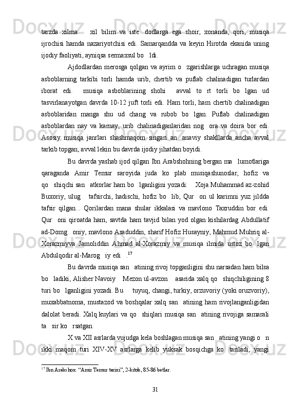 tarzda   xilma     xil   bilim   va   iste dodlarga   ega   shoir,   xonanda,   qori,   musiqa 
ijrochisi   hamda   nazariyotchisi   edi.   Samarqandda   va   keyin   Hirotda   ekanida   uning
ijodiy faoliyati, ayniqsa sermaxsul bo ldi. 	

Ajdodlardan merosga qolgan va ayrim o zgarishlarga uchragan musiqa	

asboblarning   tarkibi   torli   hamda   urib,   chertib   va   puflab   chalinadigan   turlardan
iborat   edi.   musiqa   asboblarining   shohi   avval   to rt   torli   bo lgan   ud	
   
tasvirlanayotgan   davrda   10-12   juft   torli   edi.   Ham   torli,   ham   chertib   chalinadigan
asboblaridan   manga   shu   ud   chang   va   rubob   bo lgan.   Puflab   chalinadigan	

asboblardan   nay   va   karnay,   urib   chalinadiganlaridan   nog ora   va   doira   bor   edi.	

Asosiy   musiqa   janrlari   shashmaqom   singari   an anaviy   shakllarda   ancha   avval	

tarkib topgan, avval lekin bu davrda ijodiy jihatdan boyidi.
Bu davrda yashab ijod qilgan Ibn Arabshohning bergan ma lumotlariga	

qaraganda   Amir   Temur   saroyida   juda   ko plab   musiqashunoslar,   hofiz   va	

qo shiqchi san atkorlar ham bo lganligini yozadi:  Xoja Muhammad az-zohid	
   
Buxoriy,   ulug   tafsirchi,   hadischi,   hofiz   bo lib,   Qur on   ul   karimni   yuz   jildda	
  
tafsir   qilgan...   Qorilardan   mana   shular   ikkalasi   va   mavlono   Taxruddin   bor   edi.
Qur oni   qiroatda   ham,   savtda   ham   tavjid   bilan   yod   olgan   kishilardag   Abdullatif	

ad-Domg oniy, mavlono Asaduddin, sharif Hofiz Husayniy, Mahmud Muhriq al-	

Xorazmiyva   Jamoliddin   Ahmad   al-Xorazmiy   va   musiqa   ilmida   ustoz   bo lgan	

Abdulqodir al-Marog iy edi .	
  17
Bu davrda musiqa san atining rivoj topganligini shu narsadan ham bilsa	

bo ladiki, Alisher Navoiy  Mezon ul-avzon  asarida xalq qo shiqchiligining 8	
   
turi bo lganligini yozadi. Bu   tuyuq, changi, turkiy, orzuvoriy (yoki oruzvoriy),	
 
muxabbatnoma,   mustazod   va   boshqalar   xalq   san atining   ham   rivojlanganligidan	

dalolat beradi. Xalq kuylari va qo shiqlari  musiqa san atining rivojiga samarali	
 
ta sir ko rsatgan.	
 
X va XII asrlarda vujudga kela boshlagan musiqa san atining yangi o n	
 
ikki   maqom   turi   XIV-XV   asrlarga   kelib   yuksak   bosqichga   ko tariladi,   yangi	

17
  Ibn Arabshox. “Amir Temur tarixi”, 2-kitob, 85-86 betlar. 
31 