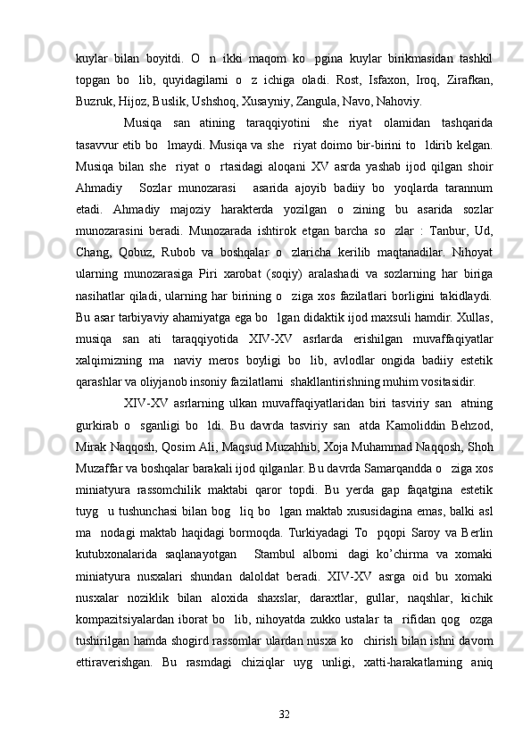 kuylar   bilan   boyitdi.   O n   ikki   maqom   ko pgina   kuylar   birikmasidan   tashkil 
topgan   bo lib,   quyidagilarni   o z   ichiga   oladi.   Rost,   Isfaxon,   Iroq,   Zirafkan,	
 
Buzruk, Hijoz, Buslik, Ushshoq, Xusayniy, Zangula, Navo, Nahoviy. 
Musiqa   san atining   taraqqiyotini   she riyat   olamidan   tashqarida	
 
tasavvur etib bo lmaydi. Musiqa va she riyat doimo bir-birini to ldirib kelgan.	
  
Musiqa   bilan   she riyat   o rtasidagi   aloqani   XV   asrda   yashab   ijod   qilgan   shoir
 
Ahmadiy   Sozlar   munozarasi   asarida   ajoyib   badiiy   bo yoqlarda   tarannum	
  
etadi.   Ahmadiy   majoziy   h arakterda   yozilgan   o zining   bu   asarida   sozlar	

munozarasini   beradi.   Munozarada   ishtirok   etgan   barcha   so zlar   :   Tanbur,   Ud,	

Chang,   Qobuz,   Rubob   va   boshqalar   o zlaricha   kerilib   maqtanadilar.   Nihoyat	

ularning   munozarasiga   Piri   xarobat   (soqiy)   aralashadi   va   sozlarning   har   biriga
nasihatlar   qiladi,   ularning   har   birining   o ziga   xos   fazilatlari   borligini   takidlaydi.

Bu asar tarbiyaviy ahamiyatga ega bo lgan didaktik ijod maxsuli hamdir. Xullas,	

musiqa   san ati   taraqqiyotida   XIV-XV   asrlarda   erishilgan   muvaffaqiyatlar	

xalqimizning   ma naviy   meros   boyligi   bo lib,   avlodlar   ongida   badiiy   estetik	
 
qarashlar va oliyjanob insoniy fazilatlarni  shakllantirishning muhim vositasidir.
XIV-XV   asrlarning   ulkan   muvaffaqiyatlaridan   biri   tasviriy   san atning	

gurkirab   o sganligi   bo ldi.   Bu   davrda   tasviriy   san atda   Kamoliddin   Behzod,	
  
Mirak Naqqosh, Qosim Ali, Maqsud Muzahhib, Xoja Muhammad Naqqosh, Shoh
Muzaffar va boshqalar barakali ijod qilganlar. Bu davrda Samarqandda o ziga xos	

miniatyura   rassomchilik   maktabi   qaror   topdi.   Bu   yerda   gap   faqatgina   estetik
tuyg u tushunchasi  bilan bog liq bo lgan maktab xususidagina  emas,  balki  asl	
  
ma nodagi   maktab   haqidagi   bormoqda.   Turkiyadagi   To pqopi   Saroy   va   Berlin
 
kutubxonalarida   saqlanayotgan   Stambul   albomi dagi   ko’chirma   va   xomaki	
 
miniatyura   nusxalari   shundan   daloldat   beradi.   XIV-XV   asrga   oid   bu   xomaki
nusxalar   noziklik   bilan   aloxida   shaxslar,   daraxtlar,   gullar,   naqshlar,   kichik
kompazitsiyalardan   iborat   bo lib,   nihoyatda   zukko   ustalar   ta rifidan   qog ozga	
  
tushirilgan hamda shogird rassomlar  ulardan nusxa ko chirish bilan ishni davom	

ettiraverishgan.   Bu   rasmdagi   chiziqlar   uyg unligi,   xatti-harakatlarning   aniq	

32 