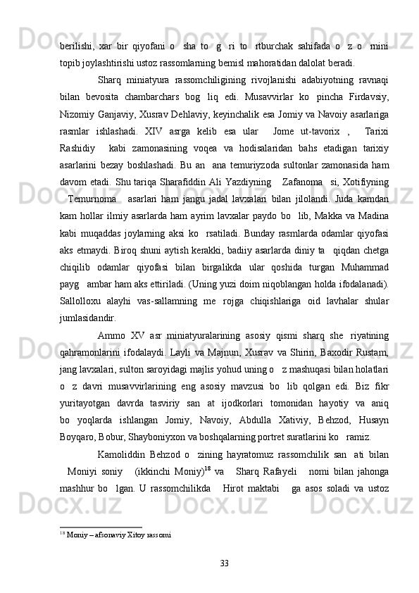 berilishi,   xar   bir   qiyofani   o sha   to g ri   to rtburchak   sahifada   o z   o rnini     
topib joylashtirishi ustoz rassomlarning bemisl mahoratidan dalolat beradi.
Sharq   miniatyura   rassomchiligining   rivojlanishi   adabiyotning   ravnaqi
bilan   bevosita   chambarchars   bog liq   edi.   Musavvirlar   ko pincha   Firdavsiy,	
 
Nizomiy Ganjaviy, Xusrav Dehlaviy, keyinchalik esa Jomiy va Navoiy asarlariga
rasmlar   ishlashadi.   XIV   asrga   kelib   esa   ular   Jome   ut-tavorix ,   Tarixi	
  
Rashidiy   kabi   zamonasining   voqea   va   hodisalaridan   bahs   etadigan   tarixiy	

asarlarini   bezay   boshlashadi.   Bu   an ana   temuriyzoda   sultonlar   zamonasida   ham	

davom  etadi. Shu tariqa  Sharafiddin Ali  Yazdiyning  Zafanoma si,  Xotifiyning	
 
Temurnoma   asarlari   ham   jangu   jadal   lavxalari   bilan   jilolandi.   Juda   kamdan	
 
kam   hollar   ilmiy   asarlarda   ham   ayrim   lavxalar   paydo   bo lib,   Makka   va   Madina	

kabi   muqaddas   joylarning   aksi   ko rsatiladi.   Bunday   rasmlarda   odamlar   qiyofasi	

aks etmaydi.  Biroq shuni  aytish kerakki, badiiy asarlarda diniy ta qiqdan chetga	

chiqilib   odamlar   qiyofasi   bilan   birgalikda   ular   qoshida   turgan   Muhammad
payg ambar ham aks ettiriladi. (Uning yuzi doim niqoblangan 	
 h olda ifodalanadi).
Sallolloxu   alayhi   vas-sallamning   me rojga   chiqishlariga   oid   lavhalar   shular	

jumlasidandir.
Ammo   XV   asr   miniatyuralarining   asosiy   qismi   sharq   she riyatining	

qahramonlarini   ifodalaydi.   Layli   va   Majnun,   Xusrav   va   Shirin,   Baxodir   Rustam,
jang lavxalari, sulton saroyidagi majlis yohud uning o z mashuqasi bilan holatlari	

o z   davri   musavvirlarining   eng   asosiy   mavzusi   bo lib   qolgan   edi.   Biz   fikr	
 
yuritayotgan   davrda   tasviriy   san at   ijodkorlari   tomonidan   hayotiy   va   aniq	

bo yoqlarda   ishlangan   Jomiy,   Navoiy,   Abdulla   Xativiy,   Behzod,   Husayn	

Boyqaro, Bobur, Shayboniyxon va boshqalarning portret suratlarini ko ramiz.	

Kamoliddin   Behzod   o zining   hayratomuz   rassomchilik   san ati   bilan	
 
Moniyi   soniy   (ikkinchi   Moniy)	
  18
  va   Sharq   Rafayeli   nomi   bilan   jahonga	 
mashhur   bo lgan.   U   rassomchilikda   Hirot   maktabi   ga   asos   soladi   va   ustoz	
  
18
  Moniy – afsonaviy Xitoy rassomi
33 