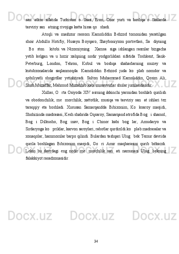 san atkor   sifatida   Turkiston   o lkasi,   Eron,   Ozor   yurti   va   boshqa   o lkalarda  
tasviriy san atning rivojiga katta hissa qo shadi.	
 
Atoqli   va   mashxur   rassom   Kamoliddin   Behzod   tomonidan   yaratilgan
shoir   Abdullo   Hotifiy,   Husayn   Boyqaro,   Shayboniyxon   portretlari,   Sa diyning	

Bo ston   kitobi   va   Nizomiyning   Xamsa siga   ishlangan   rasmlar   bizgacha	
    
yetib   kelgan   va   u   hozir   xalqning   nodir   yodgorliklari   sifatida   Toshkent,   Sank-
Peterburg,   London,   Tehron,   Kobul   va   boshqa   shaharlarning   muzey   va
kutubxonalarida   saqlanmoqda.   Kamoliddin   Behzod   juda   ko plab   nomdor   va	

qobiliyatli   shogirdlar   yetishtiradi.   Sulton   Muhammad   Kamoliddin,   Qosim   Ali,
Shoh Muzaffar, Mahmud Muzahhib kabi musavvirlar shular jumlasidandir.
Xullas,  O rta  Osiyoda  XIV  asrning ikkinchi   yarmidan  boshlab  qurilish	

va   obodonchilik,   me morchilik,   xattotlik,   musiqa   va   tasviriy   san at   ishlari   tez	
 
taraqqiy   eta   boshladi.   Xususan   Samarqandda   Bibixonim,   Ko ksaroy   masjidi,	

Shohizinda madrasasi, Kesh shahrida Oqsaroy, Samarqand atrofida Bog i shamol,	

Bog i   Dilkusho,   Bog inav,   Bog i   Chinor   kabi   bog lar,   Amudaryo   va	
   
Sirdaryoga ko priklar, karvon saroylari, rabotlar qurdirildi.ko plab madrasalar va	
 
xonaqolar, hammomlar barpo qilindi. Bulardan tashqari Ulug bek Temur davrida	

qurila   boshlagan   Bibixonim   masjidi,   Go ri   Amir   maqbarasini   qurib   bitkazdi.	

Lekin   bu   davrdagi   eng   nodir   me morchilik   san ati   namunasi   Ulug bekning	
  
falakkiyot rasadxonasidir.
34 